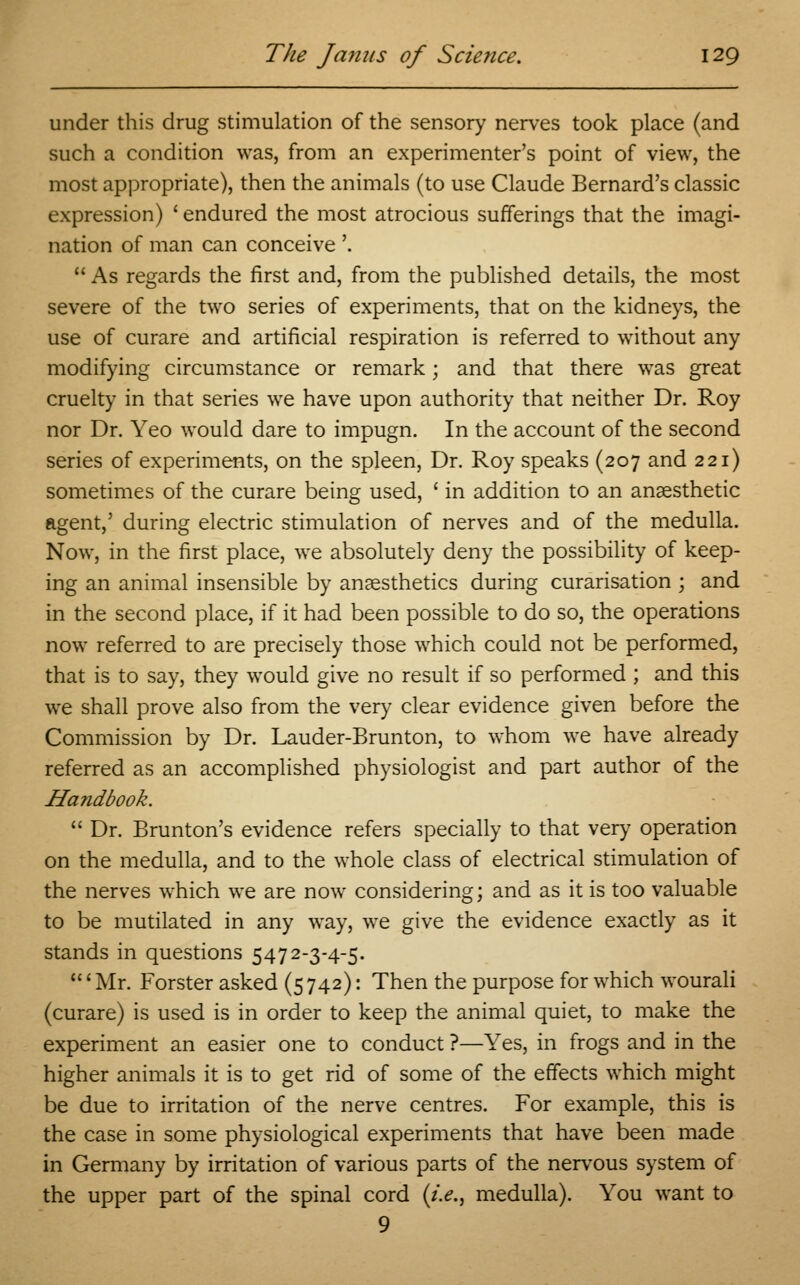 under this drug stimulation of the sensory nerves took place (and such a condition was, from an experimenter's point of view, the most appropriate), then the animals (to use Claude Bernard's classic expression) ' endured the most atrocious sufferings that the imagi- nation of man can conceive \  As regards the first and, from the published details, the most severe of the two series of experiments, that on the kidneys, the use of curare and artificial respiration is referred to without any modifying circumstance or remark; and that there was great cruelty in that series we have upon authority that neither Dr. Roy nor Dr. Yeo would dare to impugn. In the account of the second series of experiments, on the spleen, Dr. Roy speaks (207 and 221) sometimes of the curare being used, ' in addition to an anaesthetic agent,' during electric stimulation of nerves and of the medulla. Now, in the first place, we absolutely deny the possibility of keep- ing an animal insensible by anaesthetics during curarisation ; and in the second place, if it had been possible to do so, the operations now referred to are precisely those which could not be performed, that is to say, they would give no result if so performed ; and this we shall prove also from the very clear evidence given before the Commission by Dr. Lauder-Brunton, to whom we have already referred as an accomplished physiologist and part author of the Handbook.  Dr. Brunton's evidence refers specially to that very operation on the medulla, and to the whole class of electrical stimulation of the nerves which we are now considering; and as it is too valuable to be mutilated in any way, we give the evidence exactly as it stands in questions 5472-3-4-5. ' Mr. Forster asked (5 742): Then the purpose for which wourali (curare) is used is in order to keep the animal quiet, to make the experiment an easier one to conduct ?—Yes, in frogs and in the higher animals it is to get rid of some of the effects which might be due to irritation of the nerve centres. For example, this is the case in some physiological experiments that have been made in Germany by irritation of various parts of the nervous system of the upper part of the spinal cord (i.e., medulla). You want to 9