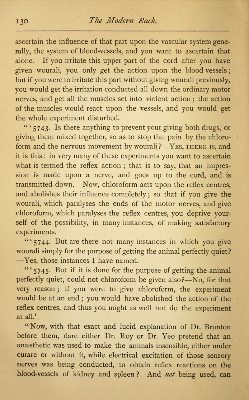 ascertain the influence of that part upon the vascular system gene- rally, the system of blood-vessels, and you want to ascertain that alone. If you irritate this upper part of the cord after you have given wourali, you only get the action upon the blood-vessels; but if you were to irritate this part without giving wourali previously, you would get the irritation conducted all down the ordinary motor nerves, and get all the muscles set into violent action; the action of the muscles would react upon the vessels, and you would get the whole experiment disturbed.  '5743- Is there anything to prevent your giving both drugs, or giving them mixed together, so as to stop the pain by the chloro- form and the nervous movement by wourali ?—Yes, there is, and it is this: in very many of these experiments you want to ascertain what is termed the reflex action ; that is to say, that an impres- sion is made upon a nerve, and goes up to the cord, and is transmitted down. Now, chloroform acts upon the reflex centres, and abolishes their influence completely; so that if you give the wourali, which paralyses the ends of the motor nerves, and give chloroform, which paralyses the reflex centres, you deprive your- self of the possibility, in many instances, of making satisfactory experiments. '5744. But are there not many instances in which you give wourali simply for the purpose of getting the animal perfectly quiet? —Yes, those instances I have named.  ' 5745. But if it is done for the purpose of getting the animal perfectly quiet, could not chloroform be given also?—No, for that very reason; if you were to give chloroform, the experiment would be at an end; you would have abolished the action of the reflex centres, and thus you might as well not do the experiment at all.' Now, with that exact and lucid explanation of Dr. Brunton before them, dare either Dr. Roy or Dr. Yeo pretend that an anaesthetic was used to make the animals insensible, either under curare or without it, while electrical excitation of those sensory nerves was being conducted, to obtain reflex reactions on the blood-vessels of kidney and spleen ? And not being used, can