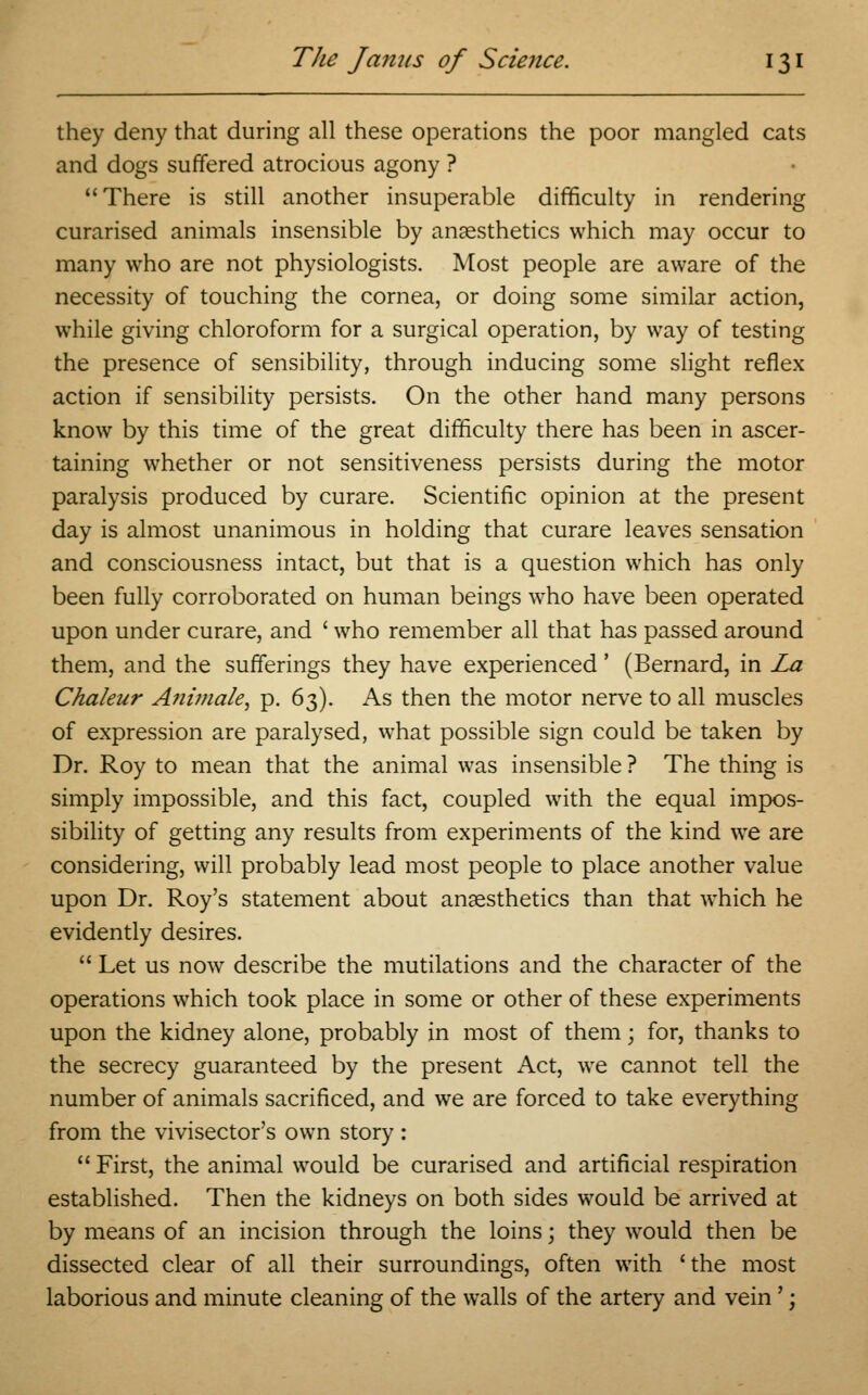 they deny that during all these operations the poor mangled cats and dogs suffered atrocious agony ? There is still another insuperable difficulty in rendering curarised animals insensible by anaesthetics which may occur to many who are not physiologists. Most people are aware of the necessity of touching the cornea, or doing some similar action, while giving chloroform for a surgical operation, by way of testing the presence of sensibility, through inducing some slight reflex action if sensibility persists. On the other hand many persons know by this time of the great difficulty there has been in ascer- taining whether or not sensitiveness persists during the motor paralysis produced by curare. Scientific opinion at the present day is almost unanimous in holding that curare leaves sensation and consciousness intact, but that is a question which has only been fully corroborated on human beings who have been operated upon under curare, and ' who remember all that has passed around them, and the sufferings they have experienced' (Bernard, in La Chaleur Animale, p. 63). As then the motor nerve to all muscles of expression are paralysed, what possible sign could be taken by Dr. Roy to mean that the animal was insensible ? The thing is simply impossible, and this fact, coupled with the equal impos- sibility of getting any results from experiments of the kind we are considering, will probably lead most people to place another value upon Dr. Roy's statement about anaesthetics than that which he evidently desires.  Let us now describe the mutilations and the character of the operations which took place in some or other of these experiments upon the kidney alone, probably in most of them; for, thanks to the secrecy guaranteed by the present Act, we cannot tell the number of animals sacrificed, and we are forced to take everything from the vivisector's own story : 11 First, the animal would be curarised and artificial respiration established. Then the kidneys on both sides would be arrived at by means of an incision through the loins; they would then be dissected clear of all their surroundings, often with 'the most laborious and minute cleaning of the walls of the artery and vein';