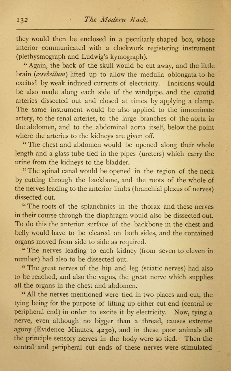 they would then be enclosed in a peculiarly shaped box, whose interior communicated with a clockwork registering instrument (plethysmograph and Ludwig's kymograph).  Again, the back of the skull would be cut away, and the little brain {cerebellum) lifted up to allow the medulla oblongata to be excited by weak induced currents of electricity. Incisions would be also made along each side of the windpipe, and the carotid arteries dissected out and closed at times by applying a clamp. The same instrument would be also applied to the innominate artery, to the renal arteries, to the large branches of the aorta in the abdomen, and to the abdominal aorta itself, below the point where the arteries to the kidneys are given off.  The chest and abdomen would be opened along their whole length and a glass tube tied in the pipes (ureters) which carry the urine from the kidneys to the bladder.  The spinal canal would be opened in the region of the neck by cutting through the backbone, and the roots of the whole of the nerves leading to the anterior limbs (branchial plexus of nerves) dissected out.  The roots of the splanchnics in the thorax and these nerves in their course through the diaphragm would also be dissected out. To do this the anterior surface of the backbone in the chest and belly would have to be cleared on both sides, and the contained organs moved from side to side as required.  The nerves leading to each kidney (from seven to eleven in number) had also to be dissected out.  The great nerves of the hip and leg (sciatic nerves) had also to be reached, and also the vagus, the great nerve which supplies all the organs in the chest and abdomen.  All the nerves mentioned were tied in two places and cut, the tying being for the purpose of lifting up either cut end (central or peripheral end) in order to excite it by electricity. Now, tying a nerve, even although no bigger than a thread, causes extreme agony (Evidence Minutes, 4230), and in these poor animals all the principle sensory nerves in the body were so tied. Then the central and peripheral cut ends of these nerves were stimulated