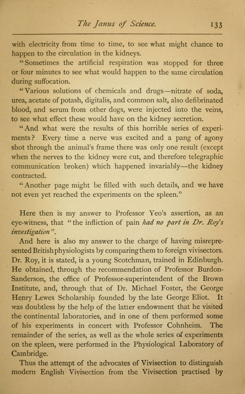 with electricity from time to time, to see what might chance to happen to the circulation in the kidneys. Sometimes the artificial respiration was stopped for three or four minutes to see what would happen to the same circulation during suffocation. Various solutions of chemicals and drugs—nitrate of soda, urea, acetate of potash, digitalis, and common salt, also defibrinated blood, and serum from other dogs, were injected into the veins, to see what effect these would have on the kidney secretion. And what were the results of this horrible series of experi- ments? Every time a nerve was excited and a pang of agony shot through the animal's frame there was only one result (except when the nerves to the kidney were cut, and therefore telegraphic communication broken) which happened invariably—the kidney contracted.  Another page might be filled with such details, and we have not even yet reached the experiments on the spleen. Here then is my answer to Professor Yeo's assertion, as an eye-witness, that  the infliction of pain had no part in Dr. Roy's investigation . And here is also my answer to the charge of having misrepre- sented Britishphysiologists by comparing them to foreign vivisectors. Dr. Roy, it is stated, is a young Scotchman, trained in Edinburgh. He obtained, through the recommendation of Professor Burdon- Sanderson, the office of Professor-superintendent of the Brown Institute, and, through that of Dr. Michael Foster, the George Henry Lewes Scholarship founded by the late George Eliot. It was doubtless by the help of the latter endowment that he visited the continental laboratories, and in one of them performed some of his experiments in concert with Professor Cohnheim. The remainder of the series, as well as the whole series of experiments on the spleen, were performed in the Physiological Laboratory of Cambridge. Thus the attempt of the advocates of Vivisection to distinguish modern English Vivisection from the Vivisection practised by