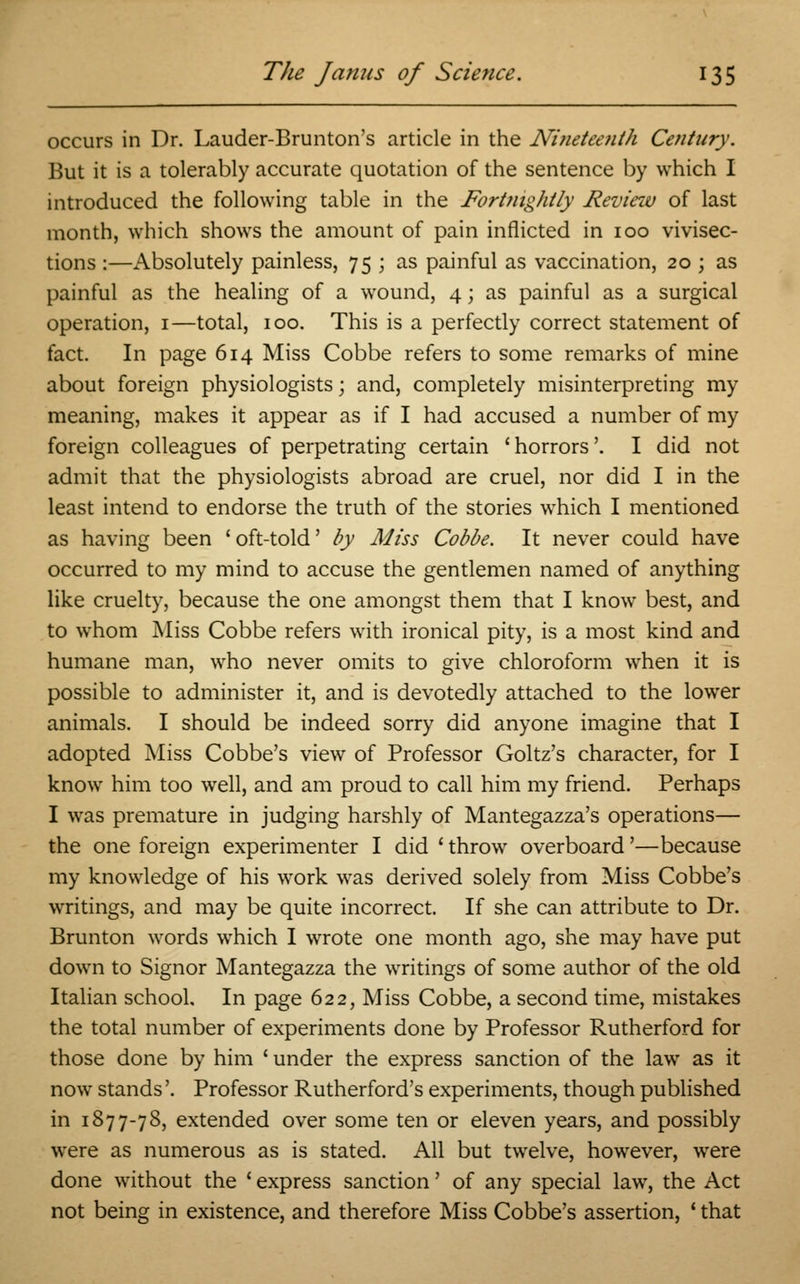 occurs in Dr. Lauder-Brunton's article in the Nineteenth Century. But it is a tolerably accurate quotation of the sentence by which I introduced the following table in the Fortnightly Review of last month, which shows the amount of pain inflicted in 100 vivisec- tions :—Absolutely painless, 75 ; as painful as vaccination, 20 ; as painful as the healing of a wound, 4 j as painful as a surgical operation, 1—total, 100. This is a perfectly correct statement of fact. In page 614 Miss Cobbe refers to some remarks of mine about foreign physiologists; and, completely misinterpreting my meaning, makes it appear as if I had accused a number of my foreign colleagues of perpetrating certain 'horrors'. I did not admit that the physiologists abroad are cruel, nor did I in the least intend to endorse the truth of the stones which I mentioned as having been ' oft-told' by Miss Cobbe. It never could have occurred to my mind to accuse the gentlemen named of anything like cruelty, because the one amongst them that I know best, and to whom Miss Cobbe refers with ironical pity, is a most kind and humane man, who never omits to give chloroform when it is possible to administer it, and is devotedly attached to the lower animals. I should be indeed sorry did anyone imagine that I adopted Miss Cobbe's view of Professor Goltz's character, for I know him too well, and am proud to call him my friend. Perhaps I was premature in judging harshly of Mantegazza's operations— the one foreign experimenter I did ' throw overboard'—because my knowledge of his work was derived solely from Miss Cobbe's writings, and may be quite incorrect. If she can attribute to Dr. Brunton words which I wrote one month ago, she may have put down to Signor Mantegazza the writings of some author of the old Italian school. In page 622, Miss Cobbe, a second time, mistakes the total number of experiments done by Professor Rutherford for those done by him ' under the express sanction of the law as it now stands'. Professor Rutherford's experiments, though published in 1877-78, extended over some ten or eleven years, and possibly were as numerous as is stated. All but twelve, however, were done without the ' express sanction' of any special law, the Act not being in existence, and therefore Miss Cobbe's assertion, ' that