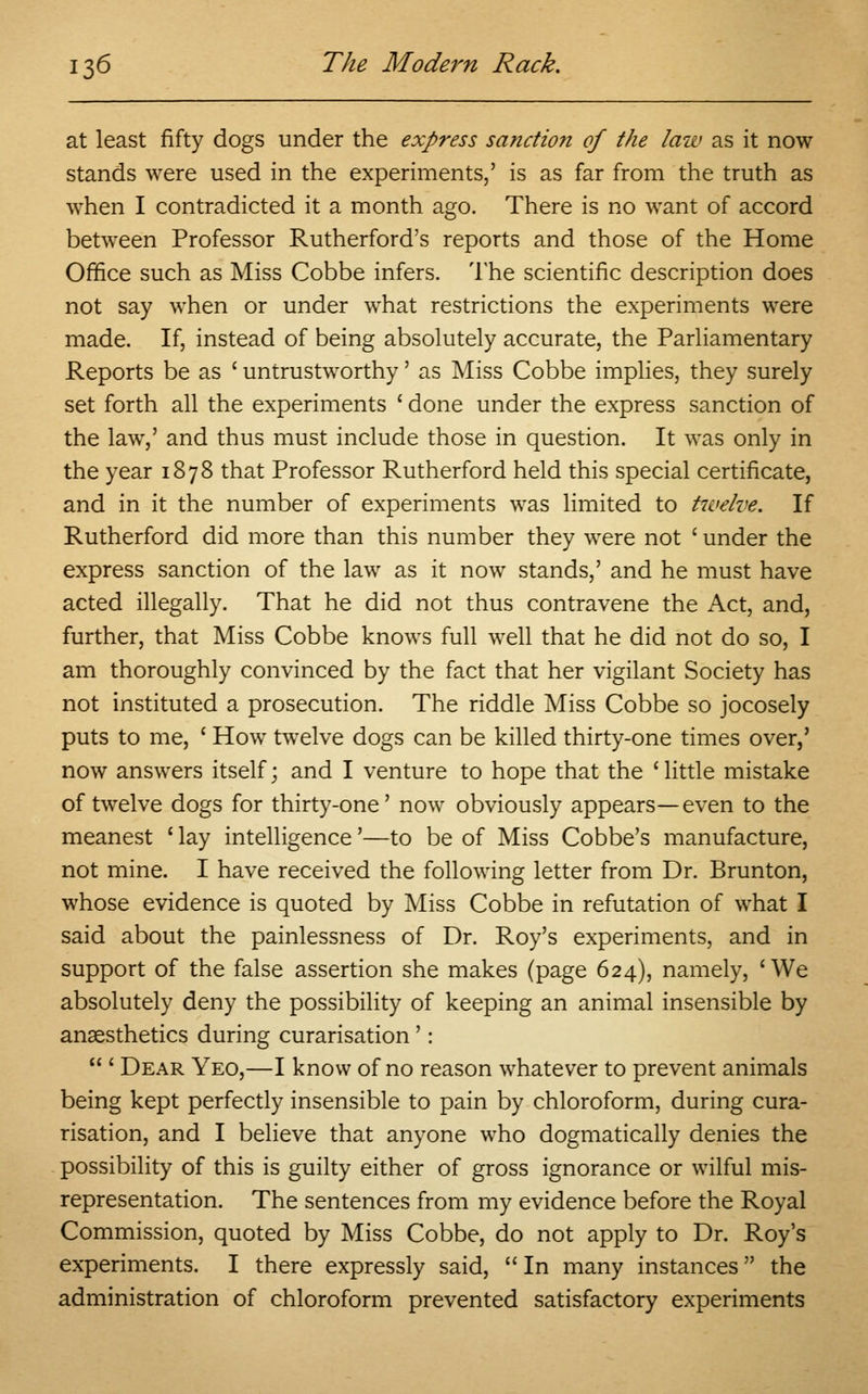 at least fifty dogs under the express sanction of the law as it now stands were used in the experiments,' is as far from the truth as when I contradicted it a month ago. There is no want of accord between Professor Rutherford's reports and those of the Home Office such as Miss Cobbe infers. The scientific description does not say when or under what restrictions the experiments were made. If, instead of being absolutely accurate, the Parliamentary Reports be as ' untrustworthy' as Miss Cobbe implies, they surely set forth all the experiments ' done under the express sanction of the law,' and thus must include those in question. It was only in the year 1878 that Professor Rutherford held this special certificate, and in it the number of experiments was limited to twelve. If Rutherford did more than this number they were not ' under the express sanction of the law as it now stands,' and he must have acted illegally. That he did not thus contravene the Act, and, further, that Miss Cobbe knows full well that he did not do so, I am thoroughly convinced by the fact that her vigilant Society has not instituted a prosecution. The riddle Miss Cobbe so jocosely puts to me, ' How twelve dogs can be killed thirty-one times over,' now answers itself; and I venture to hope that the 'little mistake of twelve dogs for thirty-one' now obviously appears—even to the meanest ' lay intelligence'—to be of Miss Cobbe's manufacture, not mine. I have received the following letter from Dr. Brunton, whose evidence is quoted by Miss Cobbe in refutation of what I said about the painlessness of Dr. Roy's experiments, and in support of the false assertion she makes (page 624), namely, 'We absolutely deny the possibility of keeping an animal insensible by anaesthetics during curarisation ':  ' Dear Yeo,—I know of no reason whatever to prevent animals being kept perfectly insensible to pain by chloroform, during cura- risation, and I believe that anyone who dogmatically denies the possibility of this is guilty either of gross ignorance or wilful mis- representation. The sentences from my evidence before the Royal Commission, quoted by Miss Cobbe, do not apply to Dr. Roy's experiments. I there expressly said,  In many instances the administration of chloroform prevented satisfactory experiments