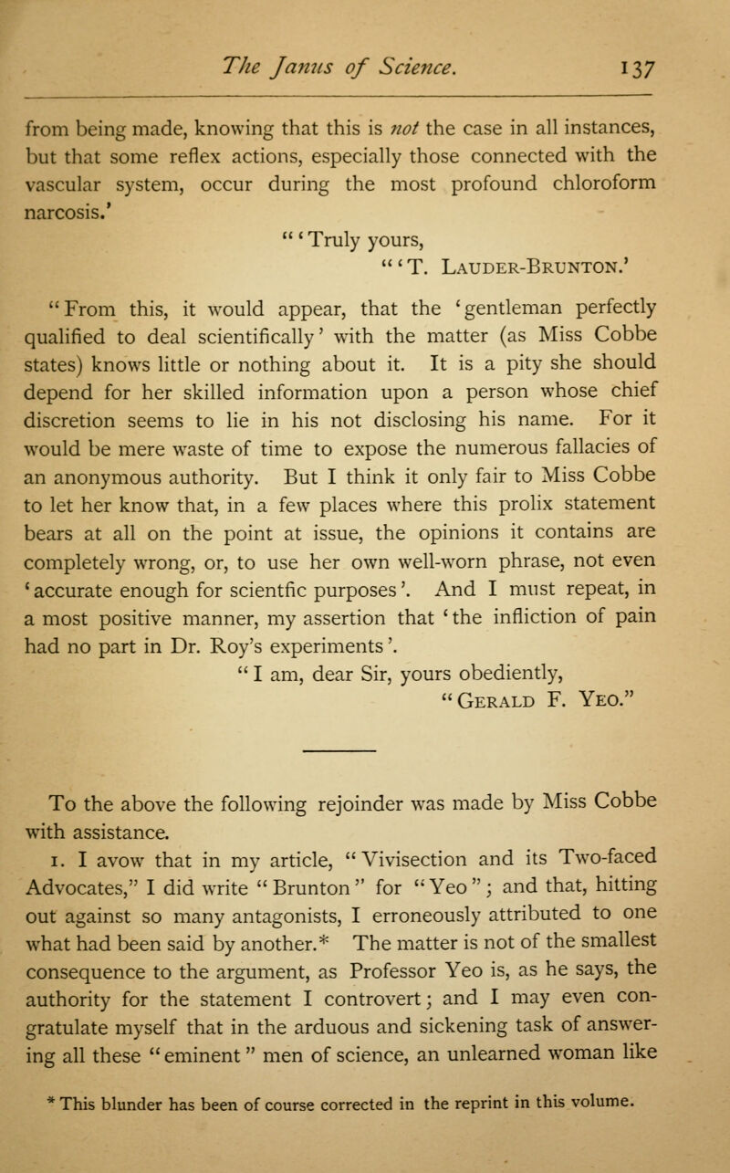 from being made, knowing that this is not the case in all instances, but that some reflex actions, especially those connected with the vascular system, occur during the most profound chloroform narcosis.' ' Truly yours, ' T. Lauder-Brunton.' From this, it would appear, that the 'gentleman perfectly qualified to deal scientifically' with the matter (as Miss Cobbe states) knows little or nothing about it. It is a pity she should depend for her skilled information upon a person whose chief discretion seems to lie in his not disclosing his name. For it would be mere waste of time to expose the numerous fallacies of an anonymous authority. But I think it only fair to Miss Cobbe to let her know that, in a few places where this prolix statement bears at all on the point at issue, the opinions it contains are completely wrong, or, to use her own well-worn phrase, not even 'accurate enough for scientfic purposes'. And I must repeat, in a most positive manner, my assertion that ' the infliction of pain had no part in Dr. Roy's experiments'.  I am, dear Sir, yours obediently, Gerald F. Yeo. To the above the following rejoinder was made by Miss Cobbe with assistance. 1. I avow that in my article, Vivisection and its Two-faced Advocates, I did write  Brunton  for  Yeo  ; and that, hitting out against so many antagonists, I erroneously attributed to one what had been said by another.* The matter is not of the smallest consequence to the argument, as Professor Yeo is, as he says, the authority for the statement I controvert; and I may even con- gratulate myself that in the arduous and sickening task of answer- ing all these  eminent  men of science, an unlearned woman like * This blunder has been of course corrected in the reprint in this volume.