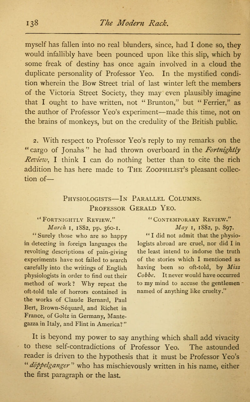 myself has fallen into no real blunders, since, had I done so, they would infallibly have been pounced upon like this slip, which by some freak of destiny has once again involved in a cloud the duplicate personality of Professor Yeo. In the mystified condi- tion wherein the Bow Street trial of last winter left the members of the Victoria Street Society, they may even plausibly imagine that I ought to have written, not  Brunton, but  Ferrier, as the author of Professor Yeo's experiment—made this time, not on the brains of monkeys, but on the credulity of the British public. 2. With respect to Professor Yeo's reply to my remarks on the  cargo of Jonahs  he had thrown overboard in the Fortnightly Review^ I think I can do nothing better than to cite the rich addition he has here made to The Zoophilist's pleasant collec- tion of— Physiologists—In Parallel Columns. Professor Gerald Yeo. Fortnightly Review. Contemporary Review. March i, 1882, pp. 360-1. May 1, 1882, p. 897. Surely those who are so happy I did not admit that the physio- in detecting in foreign languages the logists abroad are cruel, nor did I in revolting descriptions of pain-giving the least intend to indorse the truth experiments have not failed to search of the stories which I mentioned as carefully into the writings of English having been so oft-told, by Miss physiologists in order to find out their Cobbe. It never would have occurred method of work ? Why repeat the to my mind to accuse the gentlemen - oft-told tale of horrors contained in named of anything like cruelty. the works of Claude Bernard, Paul Bert, Brown-Sequard, and Richet in France, of Goltz in Germany, Mante- gazza in Italy, and Flint in America?  It is beyond my power to say anything which shall add vivacity to these self-contradictions of Professor Yeo. The astounded reader is driven to the hypothesis that it must be Professor Yeo's doppelganger who has mischievously written in his name, either the first paragraph or the last.