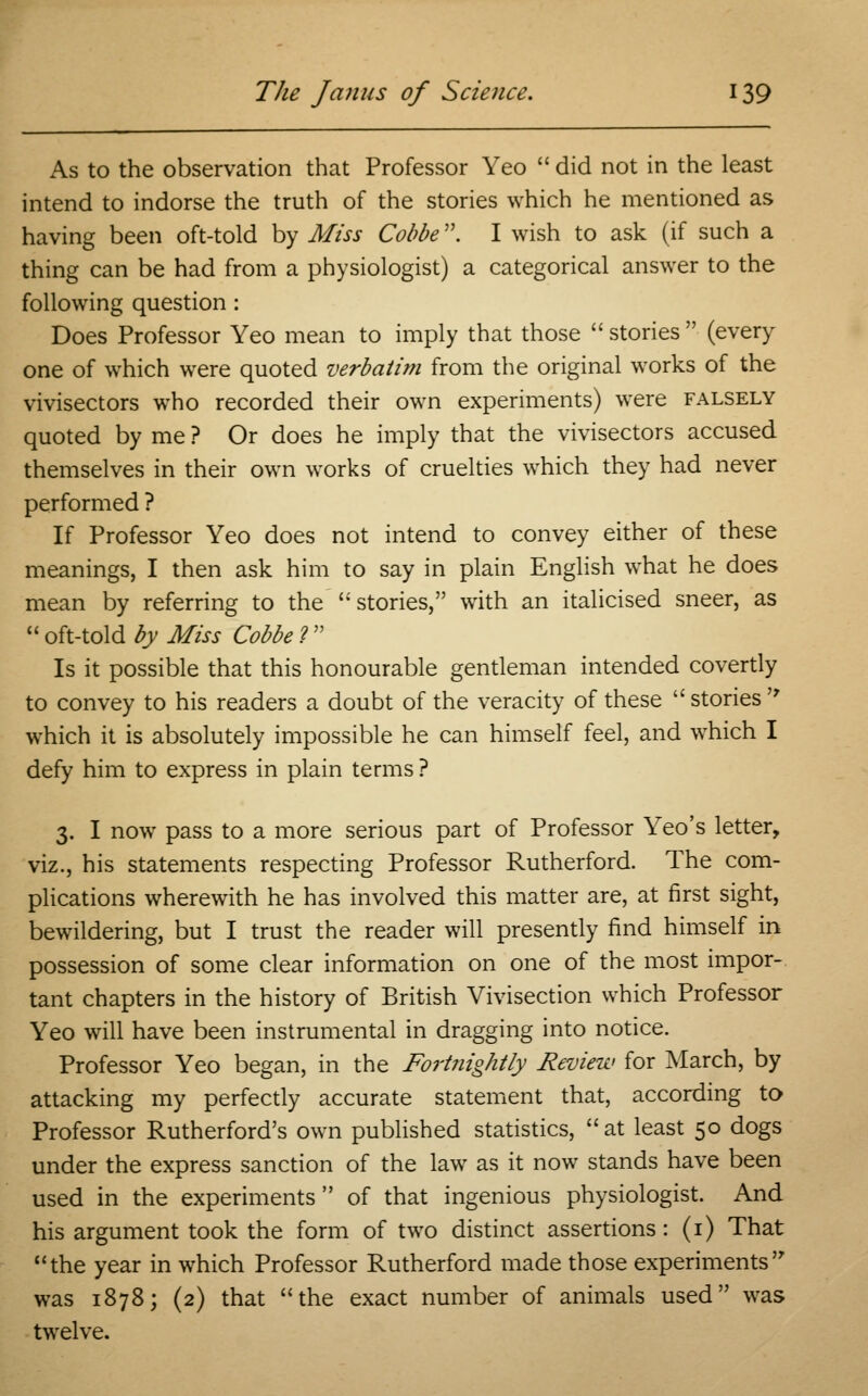 As to the observation that Professor Yeo  did not in the least intend to indorse the truth of the stories which he mentioned as having been oft-told by Miss Cobbe. I wish to ask (if such a thing can be had from a physiologist) a categorical answer to the following question : Does Professor Yeo mean to imply that those  stories  (every one of which were quoted verbatim from the original works of the vivisectors who recorded their own experiments) were falsely quoted by me ? Or does he imply that the vivisectors accused themselves in their own works of cruelties which they had never performed ? If Professor Yeo does not intend to convey either of these meanings, I then ask him to say in plain English what he does mean by referring to the  stories, with an italicised sneer, as  oft-told by Miss Cobbe ?  Is it possible that this honourable gentleman intended covertly to convey to his readers a doubt of the veracity of these  stories  which it is absolutely impossible he can himself feel, and which I defy him to express in plain terms ? 3. I now pass to a more serious part of Professor Yeo's letter, viz., his statements respecting Professor Rutherford. The com- plications wherewith he has involved this matter are, at first sight, bewildering, but I trust the reader will presently find himself in possession of some clear information on one of the most impor- tant chapters in the history of British Vivisection which Professor Yeo will have been instrumental in dragging into notice. Professor Yeo began, in the Fort?iightly Review for March, by attacking my perfectly accurate statement that, according to Professor Rutherford's own published statistics, at least 50 dogs under the express sanction of the law as it now stands have been used in the experiments  of that ingenious physiologist. And his argument took the form of two distinct assertions: (1) That the year in which Professor Rutherford made those experiments was 1878; (2) that the exact number of animals used was twelve.