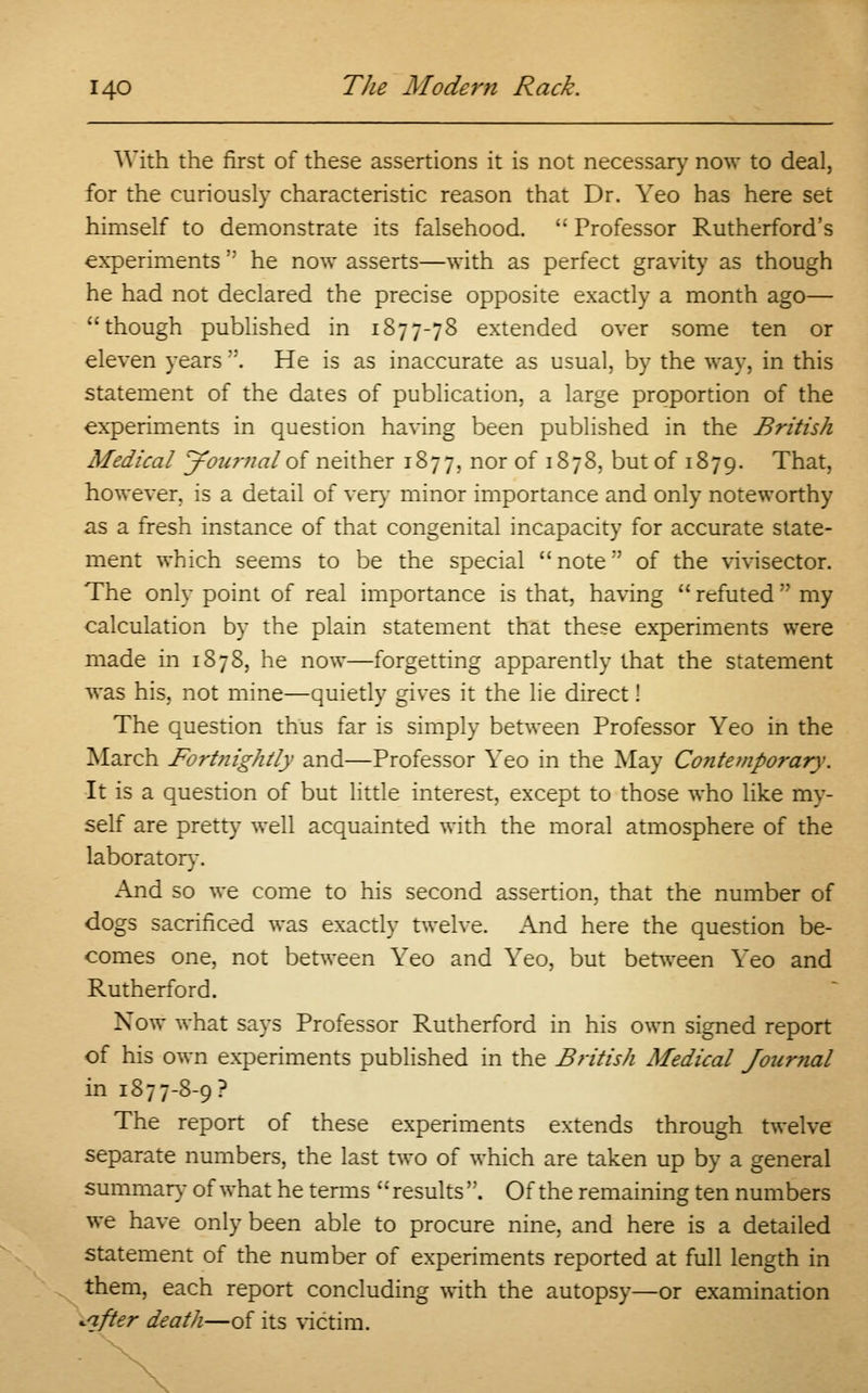 With the first of these assertions it is not necessary now to deal, for the curiously characteristic reason that Dr. Yeo has here set himself to demonstrate its falsehood.  Professor Rutherford's experiments  he now asserts—with as perfect gravity as though he had not declared the precise opposite exactly a month ago— though published in 1877-78 extended over some ten or eleven years . He is as inaccurate as usual, by the way, in this statement of the dates of publication, a large proportion of the experiments in question having been published in the British Medical Journal of neither 1877, nor of 1878, but of 1879. That, however, is a detail of very minor importance and only noteworthy as a fresh instance of that congenital incapacity for accurate state- ment which seems to be the special note of the vivisector. The only point of real importance is that, having  refuted  my calculation by the plain statement that these experiments were made in 1878, he now—forgetting apparently that the statement was his, not mine—quietly gives it the lie direct! The question thus far is simply between Professor Yeo in the March Fortnightly and—Professor Yeo in the May Contemporary. It is a question of but little interest, except to those who like my- self are pretty well acquainted with the moral atmosphere of the laboratory. And so we come to his second assertion, that the number of dogs sacrificed was exactly twelve. And here the question be- comes one, not between Yeo and Yeo, but between Yeo and Rutherford. Now what says Professor Rutherford in his own signed report of his own experiments published in the British Medical Journal in 1877-8-9 ? The report of these experiments extends through twelve separate numbers, the last two of which are taken up by a general summary of what he terms results . Of the remaining ten numbers we have only been able to procure nine, and here is a detailed statement of the number of experiments reported at full length in them, each report concluding with the autopsy—or examination •after death—of its victim.