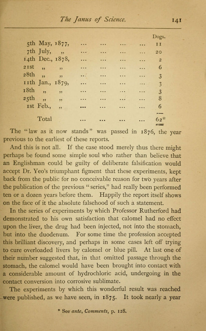 5 th May, '877, 7th July, )> 14th Dec, 1878, 21st ,, )3 28th „ J5 nth Jan., I879, 18th „ 55 25th „ 5) 1 st Feb., 35 Total Dogs. II 20 2 6 3 3 3 8 6 62* The law as it now stands was passed in 1876, the year previous to the earliest of these reports. And this is not all. If the case stood merely thus there might perhaps be found some simple soul who rather than believe that an Englishman could be guilty of deliberate falsification would accept Dr. Yeo's triumphant figment that these experiments, kept back from the public for no conceivable reason for two years after the publication of the previous  series, had really been performed ten or a dozen years before them. Happily the report itself shows on the face of it the absolute falsehood of such a statement. In the series of experiments by which Professor Rutherford had demonstrated to his own satisfaction that calomel had no effect upon the liver, the drug had been injected, not into the stomach, but into the duodenum. For some time the profession accepted this brilliant discovery, and perhaps in some cases left off trying to cure overloaded livers by calomel or blue pill. At last one of their number suggested that, in that omitted passage through the stomach, the calomel would have been brought into contact with a considerable amount of hydrochloric acid, undergoing in the contact conversion into corrosive sublimate. The experiments by which this wonderful result was reached were published, as we have seen, in 1875. It took nearly a year See ante, Comments, p. 128.