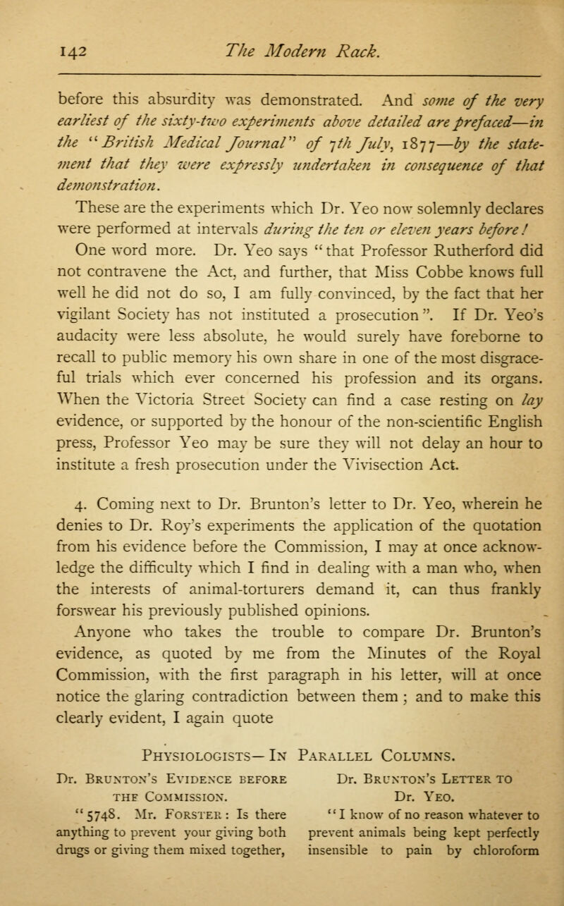 before this absurdity was demonstrated. And some of the very earliest of the sixty-two experime?its above detailed are prefaced—i?i the  British Medical Journal of 7th July, 1877—by the state- ment that they were expressly u?idertaken in consequence of that demonstration. These are the experiments which Dr. Yeo now solemnly declares were performed at intervals during the ten or eleven years before ! One word more. Dr. Yeo says  that Professor Rutherford did not contravene the Act., and further, that Miss Cobbe knows full well he did not do so, I am fully convinced, by the fact that her vigilant Society has not instituted a prosecution . If Dr. Yeo's audacity were less absolute, he would surely have foreborne to recall to public memory his own share in one of the most disgrace- ful trials which ever concerned his profession and its organs. When the Yictoria Street Society can find a case resting on lay evidence, or supported by the honour of the non-scientific English press, Professor Yeo may be sure they will not delay an hour to institute a fresh prosecution under the Vivisection Act. 4. Coming next to Dr. Brunton's letter to Dr. Yeo, wherein he denies to Dr. Roy's experiments the application of the quotation from his evidence before the Commission, I may at once acknow- ledge the difficulty which I find in dealing with a man who, when the interests of animal-torturers demand it, can thus frankly forswear his previously published opinions. Anyone who takes the trouble to compare Dr. Brunton's evidence, as quoted by me from the Minutes of the Royal Commission, with the first paragraph in his letter, will at once notice the glaring contradiction between them ; and to make this clearly evident, I again quote Physiologists— In Parallel Columns. Dr. Brunton's Evidence before Dr. Brunton's Letter to the Commission. Dr. Yeo. 5748. Mr. Forster : Is there I know of no reason whatever to anything to prevent your giving both prevent animals being kept perfectly drugs or giving them mixed together, insensible to pain by chloroform