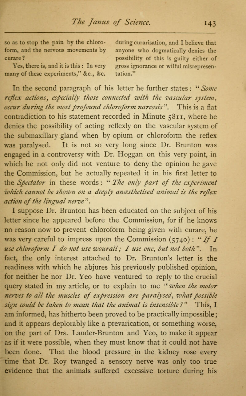 so as to stop the pain by the chloro- during curarisation, and I believe that form, and the nervous movements by anyone who dogmatically denies the curare? possibility of this is guilty either of Yes, there is, and it is this : In very gross ignorance or wilful misrepresen- many of these experiments, &c, &c. tation. In the second paragraph of his letter he further states :  Some reflex actions, especially those connected with the vascular system, occur during the most profound chlorofor?n narcosis . This is a flat contradiction to his statement recorded in Minute 5811, where he denies the possibility of acting reflexly on the vascular system of the submaxillary gland when by opium or chloroform the reflex was paralysed. It is not so very long since Dr. Brunton was engaged in a controversy with Dr. Hoggan on this very point, in which he not only did not venture to deny the opinion he gave the Commission, but he actually repeated it in his first letter to the Spectator in these words :  The only part of the experiment which cannot be shown on a deeply ancesthetised animal is the reflex action of the lingual nerve . I suppose Dr. Brunton has been educated on the subject of his letter since he appeared before the Commission, for if he knows no reason now to prevent chloroform being given with curare, he was very careful to impress upon the Commission (5740) : If I use chloroform I do not use wou7-ali; I use one, but not both. In fact, the only interest attached to Dr. Brunton's letter is the readiness with which he abjures his previously published opinion, for neither he nor Dr. Yeo have ventured to reply to the crucial query stated in my article, or to explain to me when the motor nerves to all the muscles of expression are pa?-alysed, what possible sign could be taken to meafi that the a?iimal is insensible ?  This, I am informed, has hitherto been proved to be practically impossible; and it appears deplorably like a prevarication, or something worse, on the part of Drs. Lauder-Brunton and Yeo, to make it appear as if it were possible, when they must knowT that it could not have been done. That the blood pressure in the kidney rose every time that Dr. Roy twanged a sensory nerve was only too true evidence that the animals suffered excessive torture during his