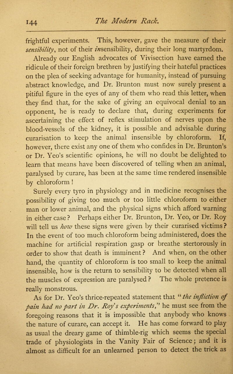 frightful experiments. This, however, gave the measure of their se?isibility, not of their /^sensibility, during their long martyrdom. Already our English advocates of Vivisection have earned the ridicule of their foreign brethren by justifying their hateful practices on the plea of seeking advantage for humanity, instead of pursuing abstract knowledge, and Dr. Brunton must now surely present a pitiful figure in the eyes of any of them who read this letter, when they find that, for the sake of giving an equivocal denial to an opponent, he is ready to declare that, during experiments for ascertaining the effect of reflex stimulation of nerves upon the blood-vessels of the kidney, it is possible and advisable during curarisation to keep the animal insensible by chloroform. If, however, there exist any one of them who confides in Dr. Brunton's or Dr. Yeo's scientific opinions, he will no doubt be delighted to learn that means have been discovered of telling when an animal, paralysed by curare, has been at the same time rendered insensible by chloroform ! Surely every tyro in physiology and in medicine recognises the possibility of giving too much or too little chloroform to either man or lower animal, and the physical signs which afford warning in either case ? Perhaps either Dr. Brunton, Dr. Yeo, or Dr. Roy will tell us how these signs were given by their curarised victims ? In the event of too much chloroform being administered, does the machine for artificial respiration gasp or breathe stertorously in order to show that death is imminent ? And when, on the other hand, the quantity of chloroform is too small to keep the animal insensible, how is the return to sensibility to be detected when all the muscles of expression are paralysed ? The whole pretence is really monstrous. As for Dr. Yeo's thrice-repeated statement that  the infliction of pain had no part in Dr. Roy s experiments, he must see from the foregoing reasons that it is impossible that anybody who knows the nature of curare, can accept it. He has come forward to play as usual the dreary game of thimble-rig which seems the special trade of physiologists in the Vanity Fair of Science; and it is almost as difficult for an unlearned person to detect the trick as