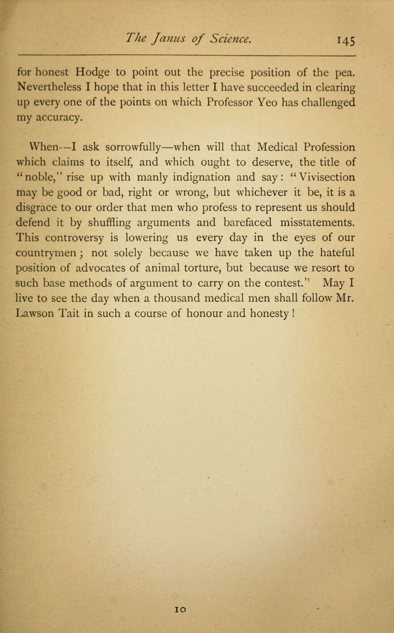 for honest Hodge to point out the precise position of the pea. Nevertheless I hope that in this letter I have succeeded in clearing up every one of the points on which Professor Yeo has challenged my accuracy. When-—I ask sorrowfully—when will that Medical Profession which claims to itself, and which ought to deserve, the title of noble, rise up with manly indignation and say: Vivisection may be good or bad, right or wrong, but whichever it be, it is a disgrace to our order that men who profess to represent us should defend it by shuffling arguments and barefaced misstatements. This controversy is lowering us every day in the eyes of our countrymen; not solely because we have taken up the hateful position of advocates of animal torture, but because we resort to such base methods of argument to carry on the contest. May I live to see the day when a thousand medical men shall follow Mr. Lawson Tait in such a course of honour and honesty! 10