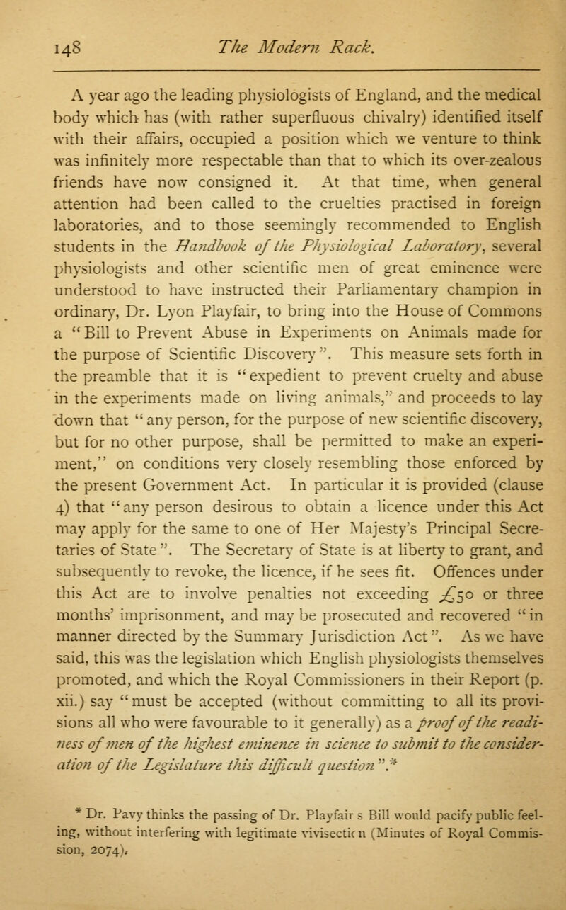 A year ago the leading physiologists of England, and the medical body which has (with rather superfluous chivalry) identified itself with their affairs, occupied a position which we venture to think was infinitely more respectable than that to which its over-zealous friends have now consigned it. At that time, when general attention had been called to the cruelties practised in foreign laboratories, and to those seemingly recommended to English students in the Handbook of the Physiological Laboratory, several physiologists and other scientific men of great eminence were understood to have instructed their Parliamentary champion in ordinarv, Dr. Lyon Playfair, to bring into the House of Commons a  Bill to Prevent Abuse in Experiments on Animals made for the purpose of Scientific Discovery . This measure sets forth in the preamble that it is expedient to prevent cruelty and abuse in the experiments made on living animals, and proceeds to lay down that  any person, for the purpose of new scientific discovery, but for no other purpose, shall be permitted to make an experi- ment, on conditions very closely resembling those enforced by the present Government Act. In particular it is provided (clause 4) that any person desirous to obtain a licence under this Act may apply for the same to one of Her Majesty's Principal Secre- taries of State . The Secretary of State is at liberty to grant, and subsequently to revoke, the licence, if he sees fit. Offences under this Act are to involve penalties not exceeding ^50 or three months' imprisonment, and may be prosecuted and recovered  in manner directed by the Summary Jurisdiction Act. As we have said, this was the legislation which English physiologists themselves promoted, and which the Royal Commissioners in their Report (p. xii.) say must be accepted (without committing to all its provi- sions all who were favourable to it generally) as & proof of the readi- ness of men of the highest eminence in sciejice to submit to the consider- ation of the Legislature this difficult question * * Dr. Pavy thinks the passing of Dr. Playfair s Bill would pacify public feel- ing, without interfering with legitimate vivisecticn (Minutes of Royal Commis- sion, 2074),