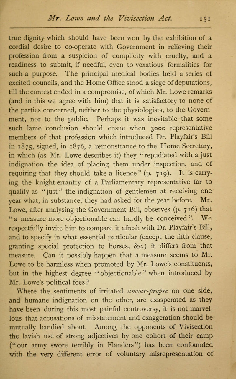 true dignity which should have been won by the exhibition of a cordial desire to co-operate with Government in relieving their profession from a suspicion of complicity with cruelty, and a readiness to submit, if needful, even to vexatious formalities for such a purpose. The principal medical bodies held a series of excited councils, and the Home Office stood a siege of deputations, till the contest ended in a compromise, of which Mr. Lowe remarks (and in this we agree with him) that it is satisfactory to none of the parties concerned, neither to the physiologists, to the Govern- ment, nor to the public. Perhaps it was inevitable that some such lame conclusion should ensue when 3000 representative members of that profession which introduced Dr. Playfair's Bill in 1875, signed, in 1876, a remonstrance to the Home Secretary, in which (as Mr. Lowe describes it) they  repudiated with a just indignation the idea of placing them under inspection, and of requiring that they should take a licence (p. 719). It is carry- ing the knight-errantry of a Parliamentary representative far to qualify as just the indignation of gentlemen at receiving one year what, in substance, they had asked for the year before. Mr. Lowe, after analysing the Government Bill, observes (p. 716) that a measure more objectionable can hardly be conceived. We respectfully invite him to compare it afresh with Dr. Playfair's Bill, and to specify in what essential particular (except the fifth clause, granting special protection to horses, &c.) it differs from that measure. Can it possibly happen that a measure seems to Mr. Lowe to be harmless when promoted by Mr. Lowe's constituents, but in the highest degree  objectionable  when introduced by Mr. Lowe's political foes ? Where the sentiments of irritated amour-propre on one side, and humane indignation on the other, are exasperated as they have been during this most painful controversy, it is not marvel- lous that accusations of misstatement and exaggeration should be mutually bandied about. Among the opponents of Vivisection the lavish use of strong adjectives by one cohort of their camp (our army swore terribly in Flanders) has been confounded with the very different error of voluntary misrepresentation of