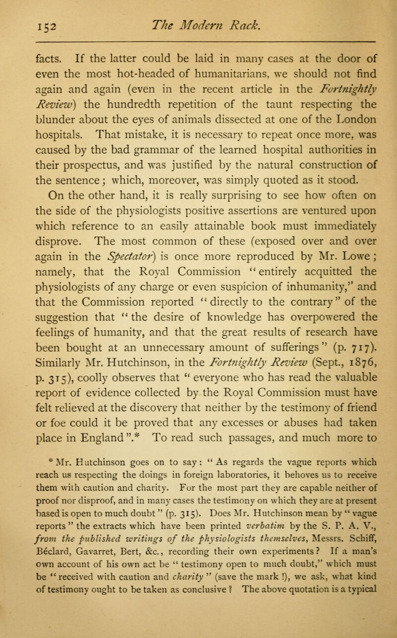 facts. If the latter could be laid in many cases at the door of even the most hot-headed of humanitarians, we should not find again and again (even in the recent article in the Fortnightly Review) the hundredth repetition of the taunt respecting the blunder about the eyes of animals dissected at one of the London hospitals. That mistake, it is necessary to repeat once more, was caused by the bad grammar of the learned hospital authorities in their prospectus, and was justified by the natural construction of the sentence; which, moreover, was simply quoted as it stood. On the other hand, it is really surprising to see how often on the side of the physiologists positive assertions are ventured upon which reference to an easily attainable book must immediately disprove. The most common of these (exposed over and over again in the Spectator) is once more reproduced by Mr. Lowe ; namely, that the Royal Commission  entirely acquitted the physiologists of any charge or even suspicion of inhumanity,'' and that the Commission reported directly to the contrary of the suggestion that  the desire of knowledge has overpowered the feelings of humanity, and that the great results of research have been bought at an unnecessary amount of sufferings (p. 717). Similarly Mr. Hutchinson, in the Fortnightly Review (Sept., 1876, p. 315), coolly observes that  everyone who has read the valuable report of evidence collected by the Royal Commission must have felt relieved at the discovery that neither by the testimony of friend or foe could it be proved that any excesses or abuses had taken place in England .* To read such passages, and much more to * Mr. Hutchinson goes on to say: As regards the vague reports which reach us respecting the doings in foreign laboratories, it behoves us to receive them with caution and charity. For the most part they are capable neither of proof nor disproof, and in many cases the testimony on which they are at present based is open to much doubt  (p. 315). Does Mr. Hutchinson mean by  vague reports  the extracts which have been printed verbatim by the S. P. A. V., from the published writings of the physiologists themselves, Messrs. Schiff, Beclard, Gavarret, Bert, &c., recording their own experiments ? If a man's own account of his own act be  testimony open to much doubt, which must be  received with caution and charity  (save the mark !), we ask, what kind of testimony ought to be taken as conclusive ? The above quotation is a typical