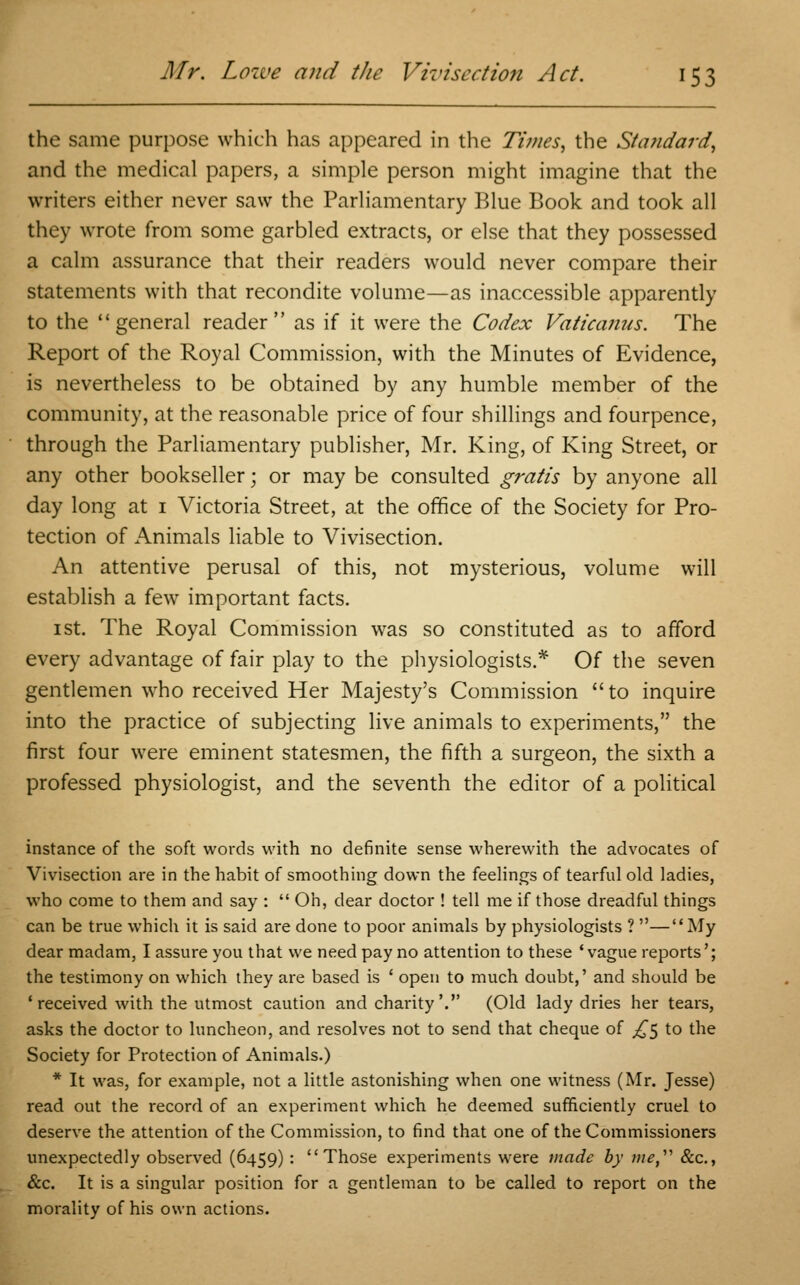 the same purpose which has appeared in the Times, the Standard, and the medical papers, a simple person might imagine that the writers either never saw the Parliamentary Blue Book and took all they wrote from some garbled extracts, or else that they possessed a calm assurance that their readers would never compare their statements with that recondite volume—as inaccessible apparently to the general reader as if it were the Codex Vaticanus. The Report of the Royal Commission, with the Minutes of Evidence, is nevertheless to be obtained by any humble member of the community, at the reasonable price of four shillings and fourpence, through the Parliamentary publisher, Mr. King, of King Street, or any other bookseller; or may be consulted gratis by anyone all day long at 1 Victoria Street, at the office of the Society for Pro- tection of Animals liable to Vivisection. An attentive perusal of this, not mysterious, volume will establish a few important facts. 1 st. The Royal Commission was so constituted as to afford every advantage of fair play to the physiologists.* Of the seven gentlemen who received Her Majesty's Commission  to inquire into the practice of subjecting live animals to experiments, the first four were eminent statesmen, the fifth a surgeon, the sixth a professed physiologist, and the seventh the editor of a political instance of the soft words with no definite sense wherewith the advocates of Vivisection are in the habit of smoothing down the feelings of tearful old ladies, who come to them and say :  Oh, dear doctor ! tell me if those dreadful things can be true which it is said are done to poor animals by physiologists ? —My dear madam, I assure you that we need pay no attention to these 'vague reports'; the testimony on which they are based is ' open to much doubt,' and should be 'received with the utmost caution and charity'. (Old lady dries her tears, asks the doctor to luncheon, and resolves not to send that cheque of £^ to the Society for Protection of Animals.) * It was, for example, not a little astonishing when one witness (Mr. Jesse) read out the record of an experiment which he deemed sufficiently cruel to deserve the attention of the Commission, to find that one of the Commissioners unexpectedly observed (6459) : Those experiments were made by me, &c., &c. It is a singular position for a gentleman to be called to report on the morality of his own actions.