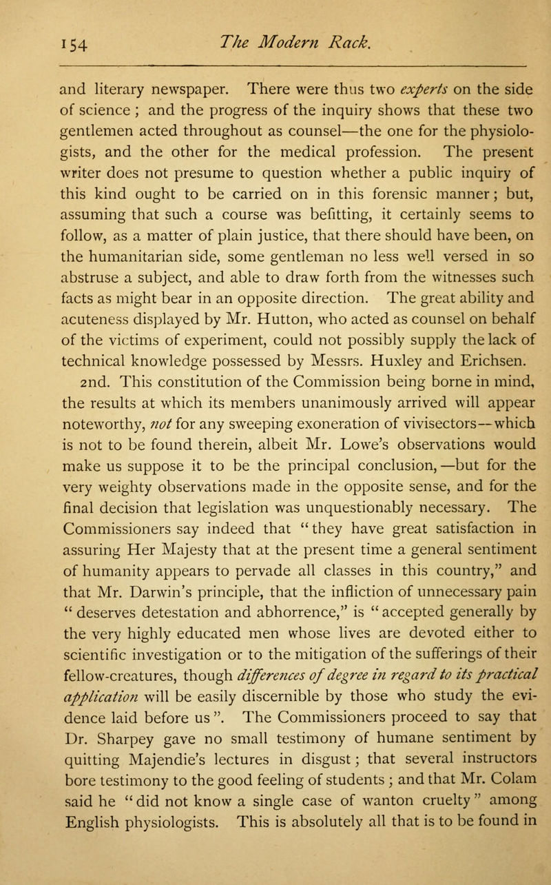 and literary newspaper. There were thus two experts on the side of science ; and the progress of the inquiry shows that these two gentlemen acted throughout as counsel—the one for the physiolo- gists, and the other for the medical profession. The present writer does not presume to question whether a public inquiry of this kind ought to be carried on in this forensic manner; but, assuming that such a course was befitting, it certainly seems to follow, as a matter of plain justice, that there should have been, on the humanitarian side, some gentleman no less well versed in so abstruse a subject, and able to draw forth from the witnesses such facts as might bear in an opposite direction. The great ability and acuteness displayed by Mr. Hutton, who acted as counsel on behalf of the victims of experiment, could not possibly supply the lack of technical knowledge possessed by Messrs. Huxley and Erichsen. 2nd. This constitution of the Commission being borne in mind, the results at which its members unanimously arrived will appear noteworthy, not for any sweeping exoneration of vivisectors—which is not to be found therein, albeit Mr. Lowe's observations would make us suppose it to be the principal conclusion, —but for the very weighty observations made in the opposite sense, and for the final decision that legislation was unquestionably necessary. The Commissioners say indeed that  they have great satisfaction in assuring Her Majesty that at the present time a general sentiment of humanity appears to pervade all classes in this country, and that Mr. Darwin's principle, that the infliction of unnecessary pain  deserves detestation and abhorrence, is  accepted generally by the very highly educated men whose lives are devoted either to scientific investigation or to the mitigation of the sufferings of their fellow-creatures, though differe?ices of degree i?i regard to its practical application will be easily discernible by those who study the evi- dence laid before us . The Commissioners proceed to say that Dr. Sharpey gave no small testimony of humane sentiment by quitting Majendie's lectures in disgust; that several instructors bore testimony to the good feeling of students; and that Mr. Colam said he  did not know a single case of wanton cruelty  among English physiologists. This is absolutely all that is to be found in