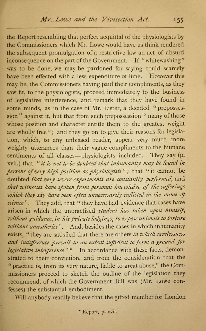 the Report resembling that perfect acquittal of the physiologists by the Commissioners which Mr. Lowe would have us think rendered the subsequent promulgation of a restrictive law an act of absurd inconsequence on the part of the Government. If whitewashing was to be done, we may be pardoned for saying could scarcely have been effected with a less expenditure of lime. However this may be, the Commissioners having paid their compliments, as they saw fit, to the physiologists, proceed immediately to the business of legislative interference, and remark that they have found in some minds, as in the case of Mr. Lister, a decided  preposses- sion  against it, but that from such prepossession  many of those whose position and character entitle them to the greatest weight are wholly free ; and they go on to give their reasons for legisla- tion, which, to any unbiased reader, appear very much more weighty utterances than their vague compliments to the humane sentiments of all classes—physiologists included. They say (p. xvii.) that  it is not to be doubted that inhumanity may be found in persons of very high position as physiologists ; that it cannot be doubted that very severe experiments are constafitly performed, and that witnesses have spoken from personal knowledge of the sufferi?igs which they say have been often unnecessarily i?iflicted in the name of science . They add, that  they have had evidence that cases have arisen in which the unpractised student has taken upon himself, without guidance, in his private lodgings, to expose animals to torture without anaesthetics . And, besides the cases in which inhumanity exists,  they are satisfied that there are others in which carelessness and indifference prevail to an extent sufficient to form a ground for legislative interference'''.* In accordance with these facts, demon- strated to their conviction, and from the consideration that the practice is, from its very nature, liable to great abuse, the Com- missioners proceed to sketch the outline of the legislation they recommend, of which the Government Bill was (Mr. Lowe con- fesses) the substantial embodiment. Will anybody readily believe that the gifted member for London * Report, p. xvii.