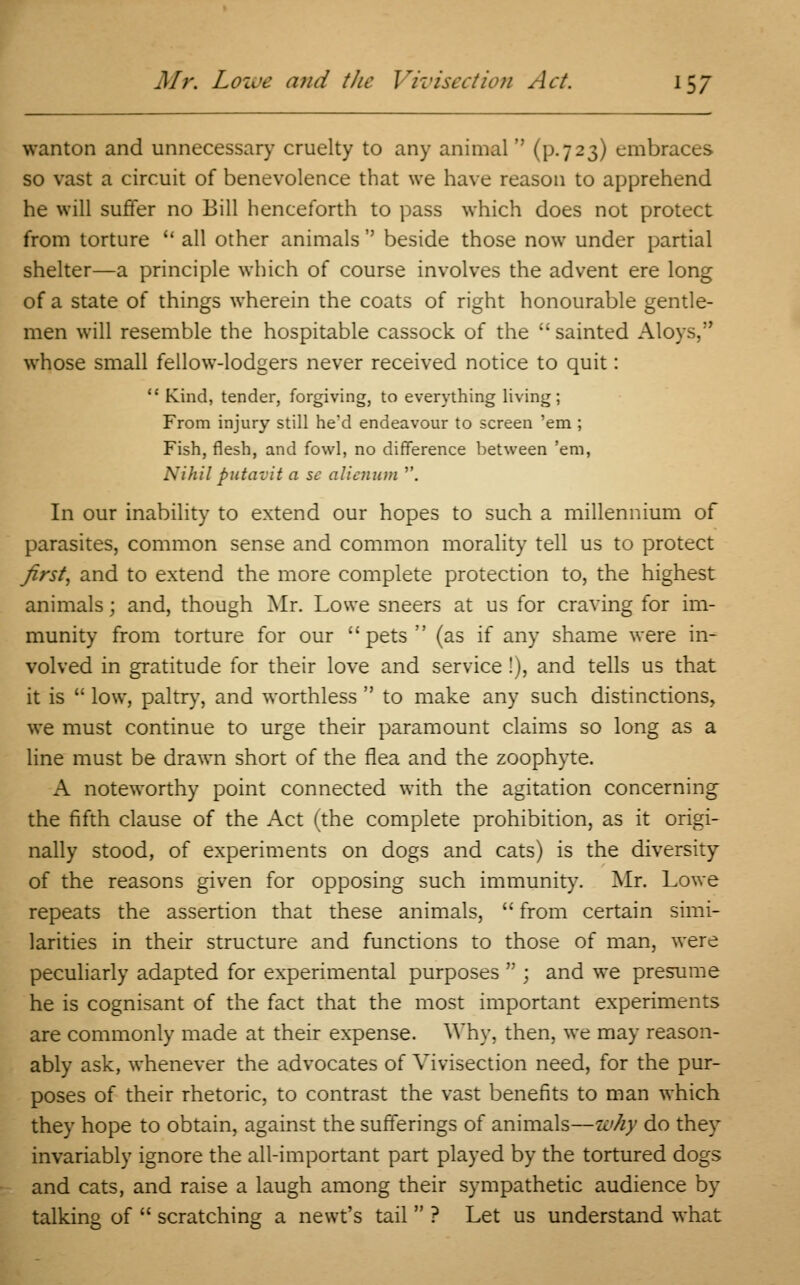 wanton and unnecessary cruelty to any animal  (p. 7 23) embraces so vast a circuit of benevolence that we have reason to apprehend he will suffer no Bill henceforth to pass which does not protect from torture  all other animals  beside those now under partial shelter—a principle which of course involves the advent ere long of a state of things wherein the coats of right honourable gentle- men will resemble the hospitable cassock of the sainted Aloys, whose small fellow-lodgers never received notice to quit:  Kind, tender, forgiving, to everything living; From injury still he'd endeavour to screen 'em ; Fish, flesh, and fowl, no difference between 'em, Nihil putavit a sc alicnum . In our inability to extend our hopes to such a millennium of parasites, common sense and common morality tell us to protect first, and to extend the more complete protection to, the highest animals; and, though Mr. Lowe sneers at us for craving for im- munity from torture for our pets (as if any shame were in- volved in gratitude for their love and service!), and tells us that it is  low, paltry, and worthless  to make any such distinctions, we must continue to urge their paramount claims so long as a line must be drawn short of the flea and the zoophyte. A noteworthy point connected with the agitation concerning the fifth clause of the Act (the complete prohibition, as it origi- nally stood, of experiments on dogs and cats) is the diversity of the reasons given for opposing such immunity. Mr. Lowe repeats the assertion that these animals,  from certain simi- larities in their structure and functions to those of man, were peculiarly adapted for experimental purposes  ; and we presume he is cognisant of the fact that the most important experiments are commonly made at their expense. Why, then, we may reason- ably ask, whenever the advocates of Vivisection need, for the pur- poses of their rhetoric, to contrast the vast benefits to man which they hope to obtain, against the sufferings of animals—why do they invariably ignore the all-important part played by the tortured dogs and cats, and raise a laugh among their sympathetic audience by talking of  scratching a newt's tail  ? Let us understand what