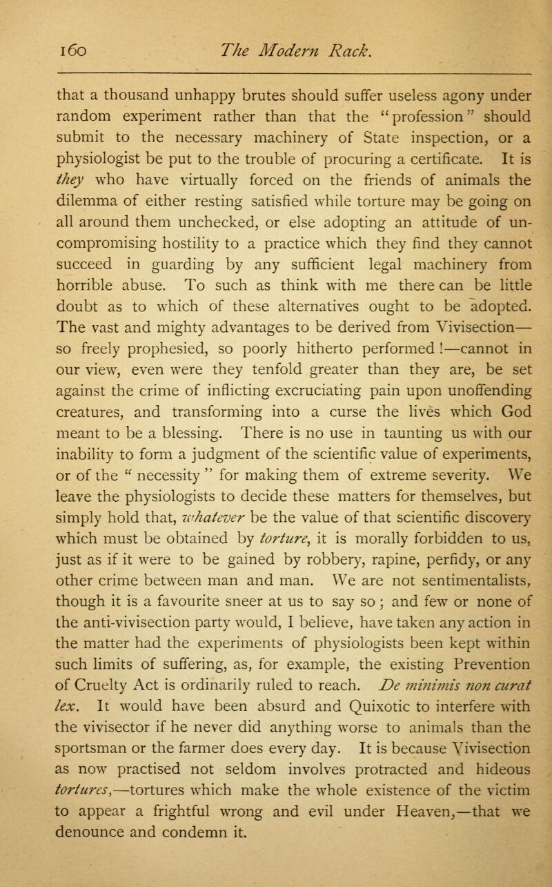 that a thousand unhappy brutes should suffer useless agony under random experiment rather than that the  profession should submit to the necessary machinery of State inspection, or a physiologist be put to the trouble of procuring a certificate. It is they who have virtually forced on the friends of animals the dilemma of either resting satisfied while torture may be going on all around them unchecked, or else adopting an attitude of un- compromising hostility to a practice which they find they cannot succeed in guarding by any sufficient legal machinery from horrible abuse. To such as think with me there can be little doubt as to which of these alternatives ought to be adopted. The vast and mighty advantages to be derived from Vivisection— so freely prophesied, so poorly hitherto performed !—cannot in our view, even were they tenfold greater than they are, be set against the crime of inflicting excruciating pain upon unoffending creatures, and transforming into a curse the lives which God meant to be a blessing. There is no use in taunting us with our inability to form a judgment of the scientific value of experiments, or of the  necessity  for making them of extreme severity. We leave the physiologists to decide these matters for themselves, but simply hold that, whatever be the value of that scientific discover}' which must be obtained by torture, it is morally forbidden to us, just as if it were to be gained by robber}', rapine, perfidy, or any other crime between man and man. We are not sentimentalists, though it is a favourite sneer at us to say so; and few or none of the anti-vivisection party would, I believe, have taken any action in the matter had the experiments of physiologists been kept within such limits of suffering, as, for example, the existing Prevention of Cruelty Act is ordinarily ruled to reach. De minimis no?i curat lex. It would have been absurd and Quixotic to interfere with the vivisector if he never did anything worse to animals than the sportsman or the farmer does every day. It is because Vivisection as now practised not seldom involves protracted and hideous tortures,—tortures which make the whole existence of the victim to appear a frightful wrong and evil under Heaven,—that we denounce and condemn it.