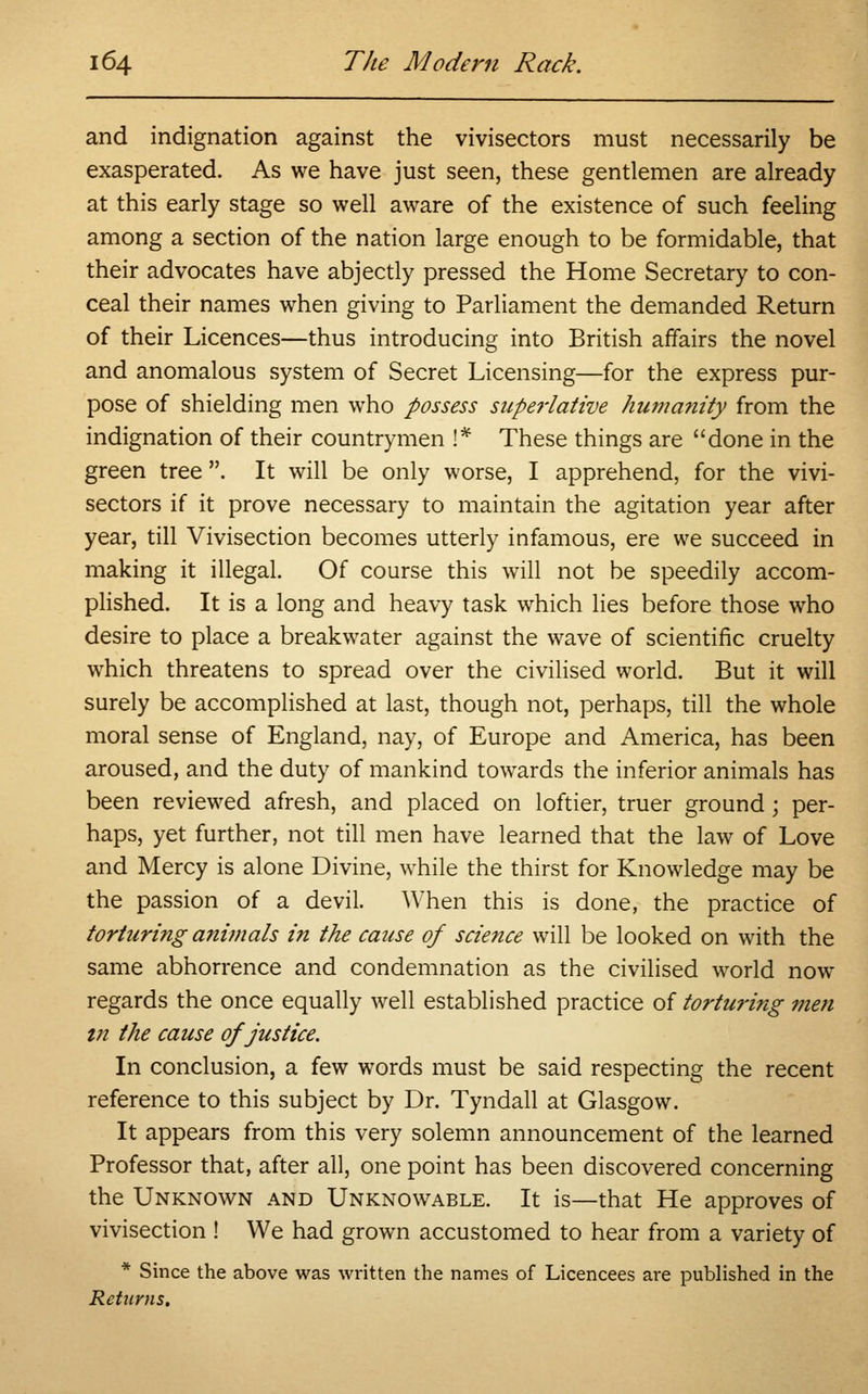 and indignation against the vivisectors must necessarily be exasperated. As we have just seen, these gentlemen are already at this early stage so well aware of the existence of such feeling among a section of the nation large enough to be formidable, that their advocates have abjectly pressed the Home Secretary to con- ceal their names when giving to Parliament the demanded Return of their Licences—thus introducing into British affairs the novel and anomalous system of Secret Licensing—for the express pur- pose of shielding men who possess superlative humanity from the indignation of their countrymen !* These things are done in the green tree . It will be only worse, I apprehend, for the vivi- sectors if it prove necessary to maintain the agitation year after year, till Vivisection becomes utterly infamous, ere we succeed in making it illegal. Of course this will not be speedily accom- plished. It is a long and heavy task which lies before those who desire to place a breakwater against the wave of scientific cruelty which threatens to spread over the civilised world. But it will surely be accomplished at last, though not, perhaps, till the whole moral sense of England, nay, of Europe and America, has been aroused, and the duty of mankind towards the inferior animals has been reviewed afresh, and placed on loftier, truer ground; per- haps, yet further, not till men have learned that the law of Love and Mercy is alone Divine, while the thirst for Knowledge may be the passion of a devil. When this is done, the practice of torturing animals in the cause of science will be looked on with the same abhorrence and condemnation as the civilised world now regards the once equally well established practice of torturing men in the cause of justice. In conclusion, a few words must be said respecting the recent reference to this subject by Dr. Tyndall at Glasgow. It appears from this very solemn announcement of the learned Professor that, after all, one point has been discovered concerning the Unknown and Unknowable. It is—that He approves of vivisection ! We had grown accustomed to hear from a variety of * Since the above was written the names of Licencees are published in the Returns.