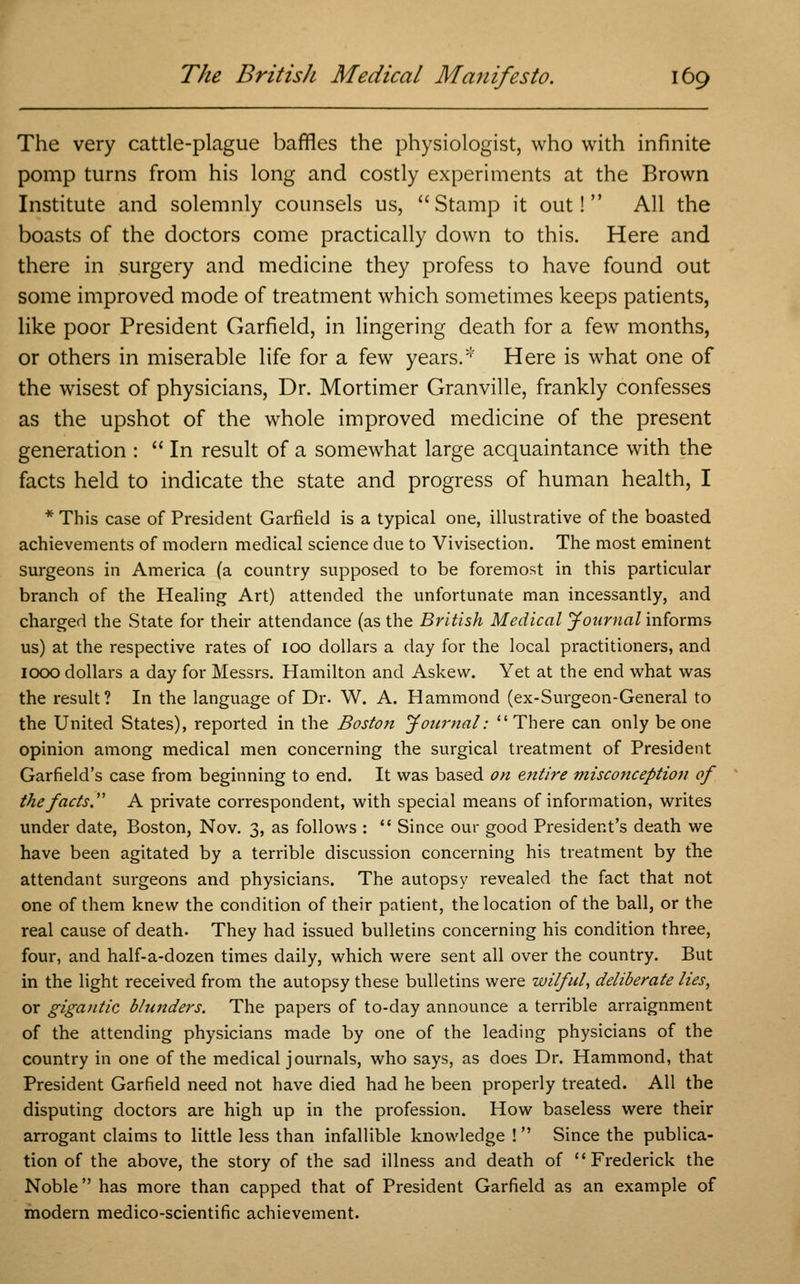 The very cattle-plague baffles the physiologist, who with infinite pomp turns from his long and costly experiments at the Brown Institute and solemnly counsels us, Stamp it out! All the boasts of the doctors come practically down to this. Here and there in surgery and medicine they profess to have found out some improved mode of treatment which sometimes keeps patients, like poor President Garfield, in lingering death for a few months, or others in miserable life for a few years.* Here is what one of the wisest of physicians, Dr. Mortimer Granville, frankly confesses as the upshot of the whole improved medicine of the present generation :  In result of a somewhat large acquaintance with the facts held to indicate the state and progress of human health, I * This case of President Garfield is a typical one, illustrative of the boasted achievements of modern medical science due to Vivisection. The most eminent Surgeons in America (a country supposed to be foremost in this particular branch of the Healing Art) attended the unfortunate man incessantly, and charged the State for their attendance (as the British Medical Journal informs us) at the respective rates of 100 dollars a day for the local practitioners, and 1000 dollars a day for Messrs. Hamilton and Askew. Yet at the end what was the result? In the language of Dr. W. A. Hammond (ex-Surgeon-General to the United States), reported in the Boston Journal: There can only be one opinion among medical men concerning the surgical treatment of President Garfield's case from beginning to end. It was based on entire misconception of the facts A private correspondent, with special means of information, writes under date, Boston, Nov. 3, as follows :  Since our good President's death we have been agitated by a terrible discussion concerning his treatment by the attendant surgeons and physicians. The autopsy revealed the fact that not one of them knew the condition of their patient, the location of the ball, or the real cause of death. They had issued bulletins concerning his condition three, four, and half-a-dozen times daily, which were sent all over the country. But in the light received from the autopsy these bulletins were wilful, deliberate lies, or gigantic blunders. The papers of to-day announce a terrible arraignment of the attending physicians made by one of the leading physicians of the country in one of the medical journals, who says, as does Dr. Hammond, that President Garfield need not have died had he been properly treated. All the disputing doctors are high up in the profession. How baseless were their arrogant claims to little less than infallible knowledge !  Since the publica- tion of the above, the story of the sad illness and death of Frederick the Noble has more than capped that of President Garfield as an example of modern medico-scientific achievement.