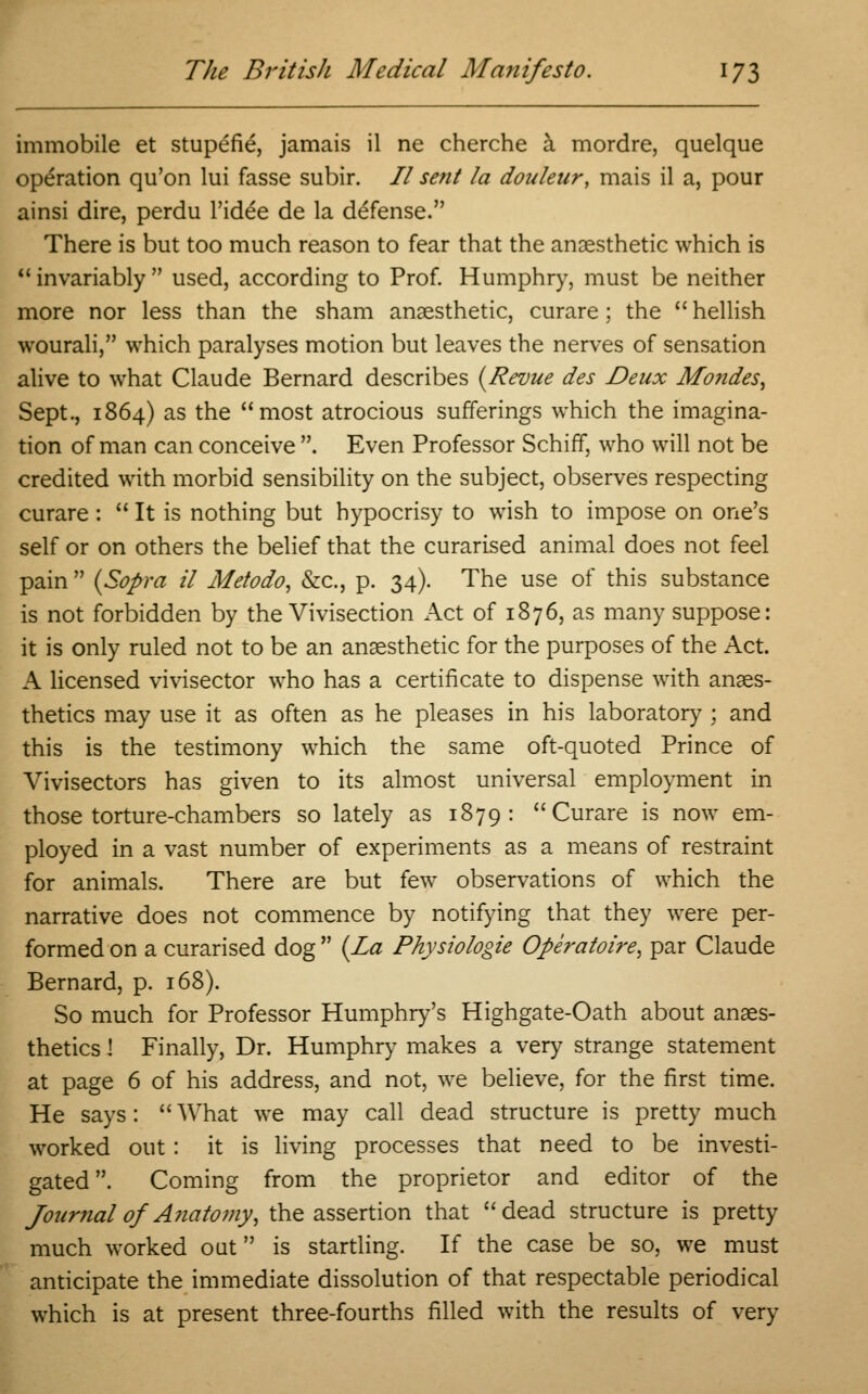 immobile et stupefie, jamais il ne cherche a mordre, quelque operation qu'on lui fasse subir. // sent la douleur, mais il a, pour ainsi dire, perdu l'idee de la defense. There is but too much reason to fear that the anaesthetic which is  invariably  used, according to Prof. Humphry, must be neither more nor less than the sham anaesthetic, curare; the  hellish wourali, which paralyses motion but leaves the nerves of sensation alive to what Claude Bernard describes {Revue des Deux Mondes, Sept., 1864) as the most atrocious sufferings which the imagina- tion of man can conceive . Even Professor Schiff, who will not be credited with morbid sensibility on the subject, observes respecting curare :  It is nothing but hypocrisy to wish to impose on one's self or on others the belief that the curarised animal does not feel pain  (Sopra il Metodo, &c, p. 34). The use of this substance is not forbidden by the Vivisection Act of 1876, as many suppose: it is only ruled not to be an anaesthetic for the purposes of the Act. A licensed vivisector who has a certificate to dispense with anaes- thetics may use it as often as he pleases in his laboratory ; and this is the testimony which the same oft-quoted Prince of Vivisectors has given to its almost universal employment in those torture-chambers so lately as 1879: Curare is now em- ployed in a vast number of experiments as a means of restraint for animals. There are but few observations of which the narrative does not commence by notifying that they were per- formed on a curarised dog  (La Physiologie Operatoire, par Claude Bernard, p. 168). So much for Professor Humphry's Highgate-Oath about anaes- thetics ! Finally, Dr. Humphry makes a very strange statement at page 6 of his address, and not, we believe, for the first time. He says: What we may call dead structure is pretty much worked out : it is living processes that need to be investi- gated. Coming from the proprietor and editor of the Journal of Anatomy, the assertion that dead structure is pretty much worked out is startling. If the case be so, we must anticipate the immediate dissolution of that respectable periodical which is at present three-fourths filled with the results of very