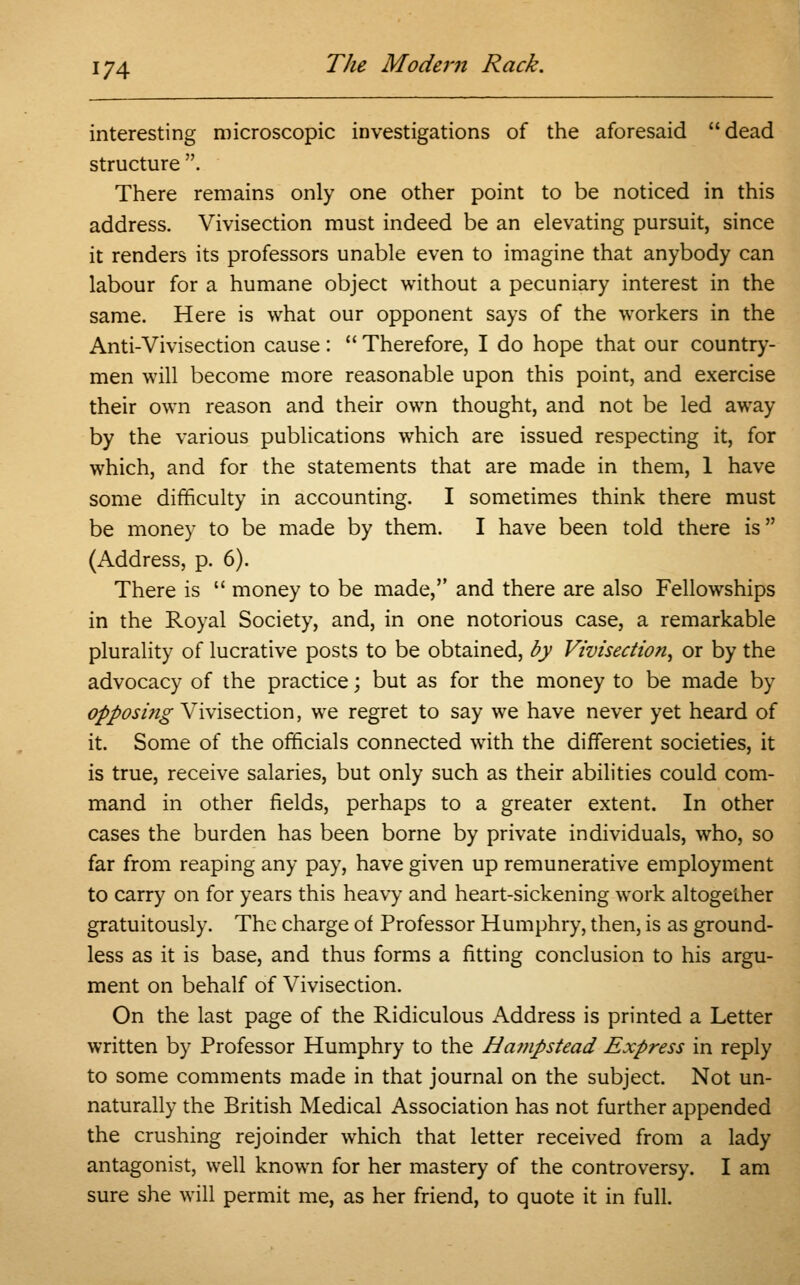 interesting microscopic investigations of the aforesaid dead structure . There remains only one other point to be noticed in this address. Vivisection must indeed be an elevating pursuit, since it renders its professors unable even to imagine that anybody can labour for a humane object without a pecuniary interest in the same. Here is what our opponent says of the workers in the Anti-Vivisection cause:  Therefore, I do hope that our country- men will become more reasonable upon this point, and exercise their own reason and their own thought, and not be led away by the various publications which are issued respecting it, for which, and for the statements that are made in them, 1 have some difficulty in accounting. I sometimes think there must be money to be made by them. I have been told there is (Address, p. 6). There is  money to be made, and there are also Fellowships in the Royal Society, and, in one notorious case, a remarkable plurality of lucrative posts to be obtained, by Vivisection^ or by the advocacy of the practice; but as for the money to be made by opposing Vivisection, we regret to say we have never yet heard of it. Some of the officials connected with the different societies, it is true, receive salaries, but only such as their abilities could com- mand in other fields, perhaps to a greater extent. In other cases the burden has been borne by private individuals, who, so far from reaping any pay, have given up remunerative employment to carry on for years this heavy and heart-sickening work altogether gratuitously. The charge of Professor Humphry, then, is as ground- less as it is base, and thus forms a fitting conclusion to his argu- ment on behalf of Vivisection. On the last page of the Ridiculous Address is printed a Letter written by Professor Humphry to the Ha?npstead Express in reply to some comments made in that journal on the subject. Not un- naturally the British Medical Association has not further appended the crushing rejoinder which that letter received from a lady antagonist, well known for her mastery of the controversy. I am sure she will permit me, as her friend, to quote it in full.