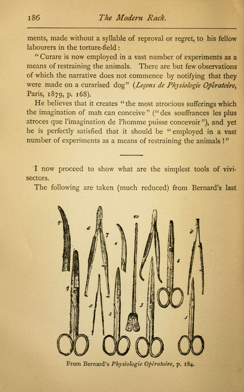 ments, made without a syllable of reproval or regret, to his fellow labourers in the torture-field :  Curare is now employed in a vast number of experiments as a means of restraining the animals. There are but few observations of which the narrative does not commence by notifying that they were made on a curarised dog {Lemons de Physiologie Operatoire, Paris, 1879, p. 168). He believes that it creates  the most atrocious sufferings which the imagination of man can conceive (des souffrances les plus atroces que l'imagination de l'homme puisse concevoir ), and yet he is perfectly satisfied that it should be  employed in a vast number of experiments as a means of restraining the animals ! I now proceed to show what are the simplest tools of vivi- sectors. The following are taken (much reduced) from Bernard's last