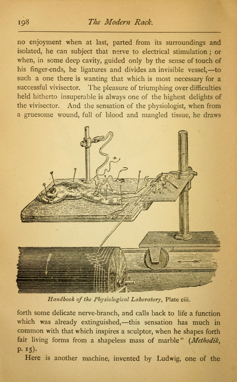 no enjoyment when at last, parted from its surroundings and isolated, he can subject that nerve to electrical stimulation ; or when, in some deep cavity, guided only by the sense of touch of his finger-ends, he ligatures and divides an invisible vessel,—to such a one there is wanting that which is most necessary for a successful vivisector. The pleasure of triumphing over difficulties held hitherto insuperable is always one of the highest delights of the vivisector. And the sensation of the physiologist, when from a gruesome wound, full of blood and mangled tissue, he draws Handbook of the Physiological Laboratory, Plate ciii. forth some delicate nerve-branch, and calls back to life a function which was already extinguished,—this sensation has much in common with that which inspires a sculptor, when he shapes forth fair living forms from a shapeless mass of marble (Methodik, P- *5)- Here is another machine, invented by Ludwig, one of the