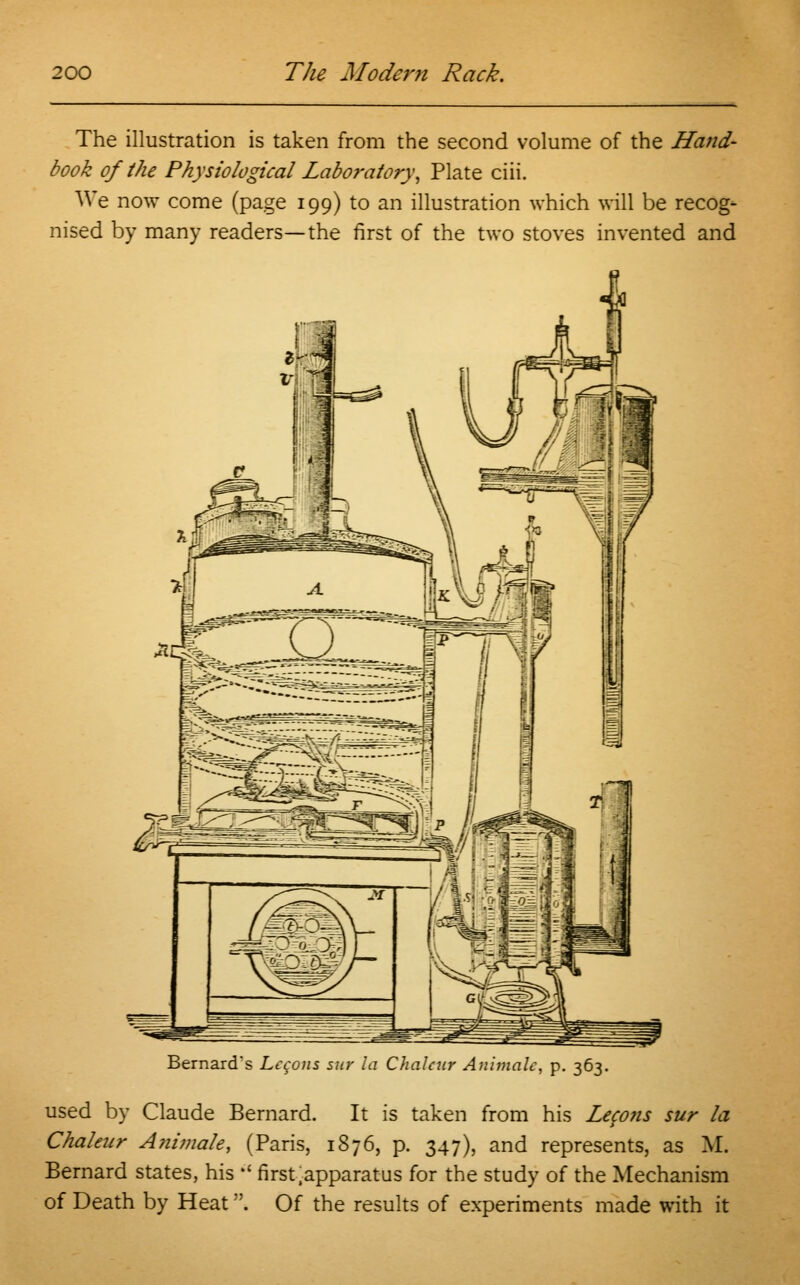 The illustration is taken from the second volume of the Hand- book of the Physiological Laboratory^ Plate ciii. We now come (page 199) to an illustration which will be recog- nised by many readers—the first of the two stoves invented and Bernard's Lccons sur la Chalcur Animate, p. 363. used by Claude Bernard. It is taken from his Lcco?is sur la Chalcur A?iimale, (Paris, 1876, p. 347), and represents, as M. Bernard states, his  first .apparatus for the study of the Mechanism of Death by Heat. Of the results of experiments made with it