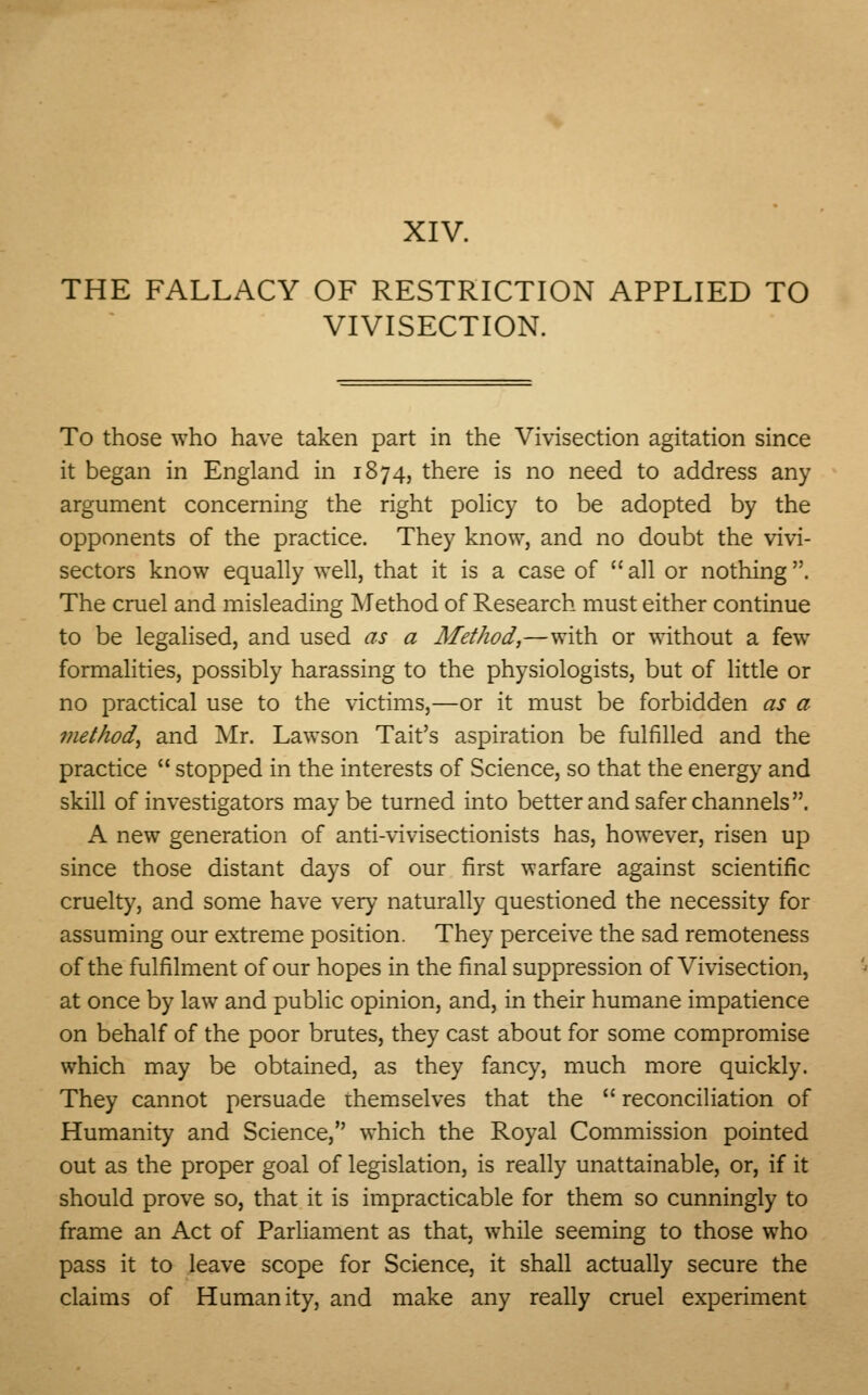 XIV. THE FALLACY OF RESTRICTION APPLIED TO VIVISECTION. To those who have taken part in the Vivisection agitation since it began in England in 1874, there is no need to address any argument concerning the right policy to be adopted by the opponents of the practice. They know, and no doubt the vivi- sectors know equally well, that it is a case of all or nothing. The cruel and misleading Method of Research must either continue to be legalised, and used as a Method,—with or without a few formalities, possibly harassing to the physiologists, but of little or no practical use to the victims,—or it must be forbidden as a method, and Mr. Lawson Tait's aspiration be fulfilled and the practice  stopped in the interests of Science, so that the energy and skill of investigators may be turned into better and safer channels . A new generation of anti-vivisectionists has, however, risen up since those distant days of our first warfare against scientific cruelty, and some have very naturally questioned the necessity for assuming our extreme position. They perceive the sad remoteness of the fulfilment of our hopes in the final suppression of Vivisection, at once by law and public opinion, and, in their humane impatience on behalf of the poor brutes, they cast about for some compromise which may be obtained, as they fancy, much more quickly. They cannot persuade themselves that the  reconciliation of Humanity and Science, which the Royal Commission pointed out as the proper goal of legislation, is really unattainable, or, if it should prove so, that it is impracticable for them so cunningly to frame an Act of Parliament as that, while seeming to those who pass it to leave scope for Science, it shall actually secure the claims of Humanity, and make any really cruel experiment