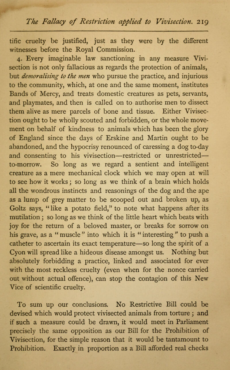 tific cruelty be justified, just as they were by the different witnesses before the Royal Commission. 4. Every imaginable law sanctioning in any measure Vivi- section is not only fallacious as regards the protection of animals, but demoralising to the men who pursue the practice, and injurious to the community, which, at one and the same moment, institutes Bands of Mercy, and treats domestic creatures as pets, servants, and playmates, and then is called on to authorise men to dissect them alive as mere parcels of bone and tissue. Either Vivisec- tion ought to be wholly scouted and forbidden, or the whole move- ment on behalf of kindness to animals which has been the glory of England since the days of Erskine and Martin ought to be abandoned, and the hypocrisy renounced of caressing a dog to-day and consenting to his vivisection—restricted or unrestricted— to-morrow. So long as we regard a sentient and intelligent creature as a mere mechanical clock which we may open at will to see how it works; so long as we think of a brain which holds all the wondrous instincts and reasonings of the dog and the ape as a lump of grey matter to be scooped out and broken up, as Goltz says,  like a potato field, to note what happens after its mutilation ; so long as we think of the little heart which beats with joy for the return of a beloved master, or breaks for sorrow on his grave, as a  muscle  into which it is  interesting  to push a catheter to ascertain its exact temperature—so long the spirit of a Cyon will spread like a hideous disease amongst us. Nothing but absolutely forbidding a practice, linked and associated for ever with the most reckless cruelty (even when for the nonce carried out without actual offence), can stop the contagion of this New Vice of scientific cruelty. To sum up our conclusions. No Restrictive Bill could be devised which would protect vivisected animals from torture ; and if such a measure could be drawn, it would meet in Parliament precisely the same opposition as our Bill for the Prohibition of Vivisection, for the simple reason that it would be tantamount to Prohibition. Exactly in proportion as a Bill afforded real checks