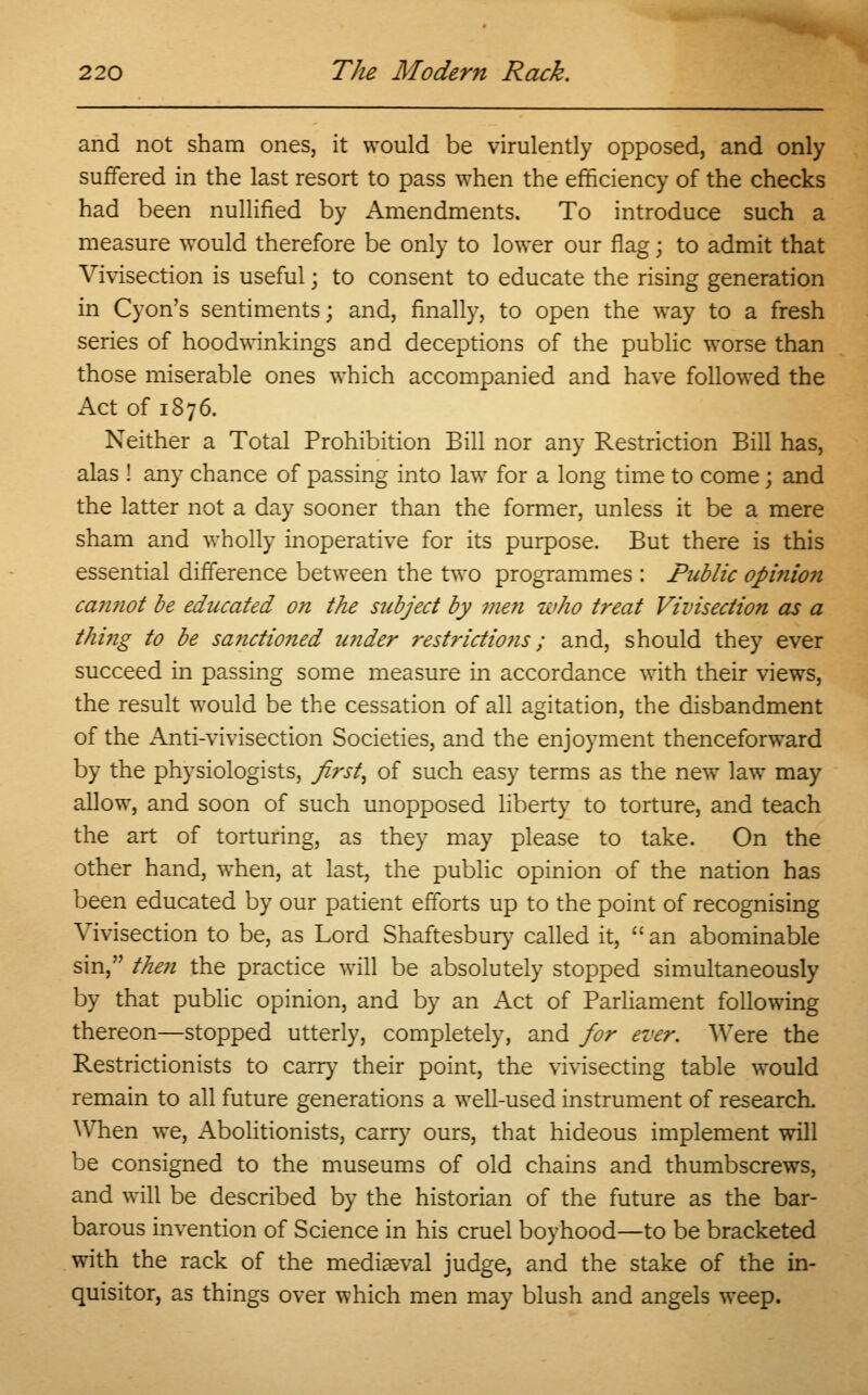 and not sham ones, it would be virulently opposed, and only suffered in the last resort to pass when the efficiency of the checks had been nullified by Amendments. To introduce such a measure would therefore be only to lower our flag; to admit that Vivisection is useful j to consent to educate the rising generation in Cyon's sentiments; and, finally, to open the way to a fresh series of hoodwinkings and deceptions of the public worse than those miserable ones which accompanied and have followed the Act of 1876. Neither a Total Prohibition Bill nor any Restriction Bill has, alas ! any chance of passing into law for a long time to come; and the latter not a day sooner than the former, unless it be a mere sham and wholly inoperative for its purpose. But there is this essential difference between the two programmes : Public opinion can?iot be educated on the subject by men who treat Vivisection as a thi?ig to be sa?ictio?ied under restrictions; and, should they ever succeed in passing some measure in accordance with their views, the result would be the cessation of all agitation, the disbandment of the Anti-vivisection Societies, and the enjoyment thenceforward by the physiologists, first^ of such easy terms as the new law may allow, and soon of such unopposed liberty to torture, and teach the art of torturing, as they may please to take. On the other hand, when, at last, the public opinion of the nation has been educated by our patient efforts up to the point of recognising Vivisection to be, as Lord Shaftesbury called it, an abominable sin, then the practice will be absolutely stopped simultaneously by that public opinion, and by an Act of Parliament following thereon—stopped utterly, completely, and for ever. Were the Restrictionists to carry their point, the vivisecting table would remain to all future generations a well-used instrument of research. When we, Abolitionists, carry ours, that hideous implement will be consigned to the museums of old chains and thumbscrews, and will be described by the historian of the future as the bar- barous invention of Science in his cruel boyhood—to be bracketed with the rack of the mediaeval judge, and the stake of the in- quisitor, as things over which men may blush and angels weep.