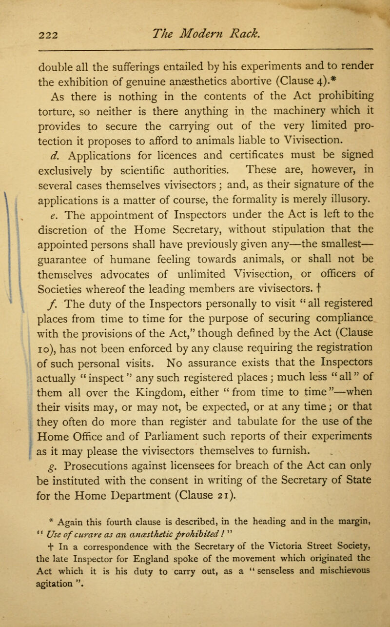 double all the sufferings entailed by his experiments and to render the exhibition of genuine anaesthetics abortive (Clause^.* As there is nothing in the contents of the Act prohibiting torture, so neither is there anything in the machinery which it provides to secure the carrying out of the very limited pro- tection it proposes to afford to animals liable to Vivisection. d. Applications for licences and certificates must be signed exclusively by scientific authorities. These are, however, in several cases themselves vivisectors; and, as their signature of the applications is a matter of course, the formality is merely illusory. e. The appointment of Inspectors under the Act is left to the discretion of the Home Secretary, without stipulation that the appointed persons shall have previously given any—the smallest— guarantee of humane feeling towards animals, or shall not be themselves advocates of unlimited Vivisection, or officers of Societies whereof the leading members are vivisectors. t /. The duty of the Inspectors personally to visit all registered places from time to time for the purpose of securing compliance with the provisions of the Act, though defined by the Act (Clause 10), has not been enforced by any clause requiring the registration of such personal visits. No assurance exists that the Inspectors actually inspect any such registered places ; much less all of them all over the Kingdom, either from time to time —when their visits may, or may not, be expected, or at any time; or that they often do more than register and tabulate for the use of the Home Office and of Parliament such reports of their experiments as it may please the vivisectors themselves to furnish. g. Prosecutions against licensees for breach of the Act can only be instituted with the consent in writing of the Secretary of State for the Home Department (Clause 21). * Again this fourth clause is described, in the heading and in the margin, Use of curare as an ancesthetic prohibited ! t In a correspondence with the Secretary of the Victoria Street Society, the late Inspector for England spoke of the movement which originated the Act which it is his duty to carry out, as a senseless and mischievous agitation .