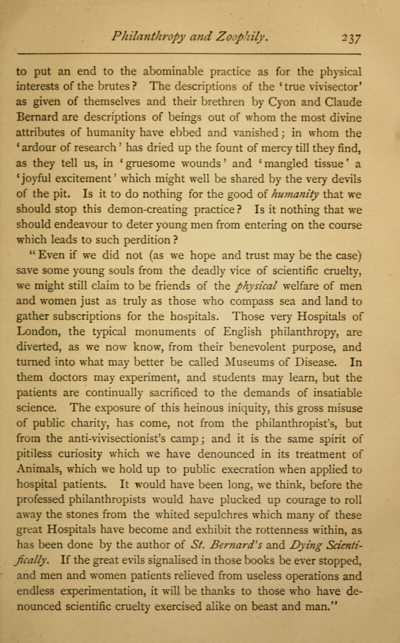 to put an end to the abominable practice as for the physical interests of the brutes? The descriptions of the 'true vivisector' as given of themselves and their brethren by Cyon and Claude Bernard are descriptions of beings out of whom the most divine attributes of humanity have ebbed and vanished; in whom the 1 ardour of research' has dried up the fount of mercy till they find, as they tell us, in ' gruesome wounds' and ' mangled tissue' a 'joyful excitement' which might well be shared by the very devils of the pit. Is it to do nothing for the good of humanity that we should stop this demon-creating practice? Is it nothing that we should endeavour to deter young men from entering on the course which leads to such perdition ?  Even if we did not (as we hope and trust may be the case) save some young souls from the deadly vice of scientific cruelty, we might still claim to be friends of the physical welfare of men and women just as truly as those who compass sea and land to gather subscriptions for the hospitals. Those very Hospitals of London, the typical monuments of English philanthropy, are diverted, as we now know, from their benevolent purpose, and turned into what may better be called Museums of Disease. In them doctors may experiment, and students may learn, but the patients are continually sacrificed to the demands of insatiable science. The exposure of this heinous iniquity, this gross misuse of public charity, has come, not from the philanthropist's, but from the anti-vivisectionist?s camp; and it is the same spirit of pitiless curiosity which we have denounced in its treatment of Animals, which we hold up to public execration when applied to hospital patients. It would have been long, we think, before the professed philanthropists would have plucked up courage to roll away the stones from the whited sepulchres which many of these great Hospitals have become and exhibit the rottenness within, as has been done by the author of St. Ber?iard's and Dying Scienti- fically. If the great evils signalised in those books be ever stopped, and men and women patients relieved from useless operations and endless experimentation, it will be thanks to those who have de- nounced scientific cruelty exercised alike on beast and man.