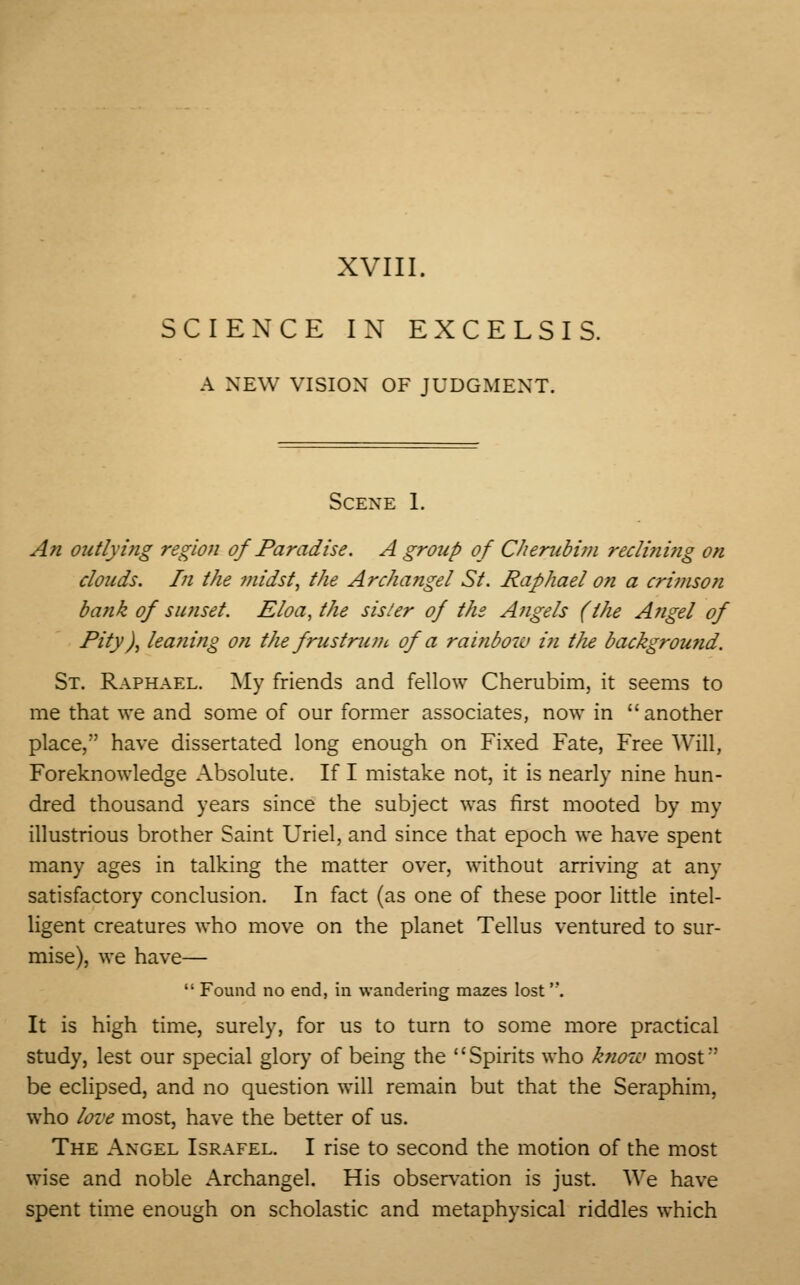 SCIENCE IN EXCELSIS. A NEW VISION OF JUDGMENT. Scene 1. An outlying region of Paradise. A group of Cherubim recli?ii?ig on clouds. In the midst, the Archangel St. Raphael on a crimson bank of sunset. Eloa, the sister of the A/igels (the A?igel of Pity), leaning on thefrustrum of a rai?ibow i?i tlie background. St. Raphael. My friends and fellow Cherubim, it seems to me that we and some of our former associates, now in another place, have dissertated long enough on Fixed Fate, Free Will, Foreknowledge Absolute. If I mistake not, it is nearly nine hun- dred thousand years since the subject was first mooted by my illustrious brother Saint Uriel, and since that epoch we have spent many ages in talking the matter over, without arriving at any satisfactory conclusion. In fact (as one of these poor little intel- ligent creatures who move on the planet Tellus ventured to sur- mise), we have—  Found no end, in wandering mazes lost '*. It is high time, surely, for us to turn to some more practical study, lest our special glory of being the Spirits who know most*' be eclipsed, and no question will remain but that the Seraphim, who love most, have the better of us. The Angel Israfel. I rise to second the motion of the most wise and noble Archangel. His observation is just. We have spent time enough on scholastic and metaphysical riddles which