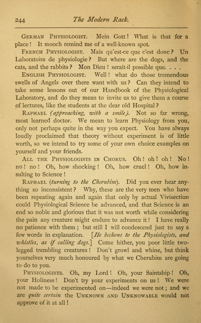 German Physiologist. Mein Gott! What is that for a place ! It mooch remind me of a well-known spot French Physiologist. Mais qu'est-ce que c'est done ? Un Laboratoire de physiologie ? But where are the dogs, and the cats, and the rabbits ? Mon Dieu ! serait-il possible que. . . . English Physiologist. Well! what do those tremendous swells of Angels over there want with us ? Can they intend to take some lessons out of our Handbook of the Physiological Laboratory, and do they mean to invite us to give them a course of lectures, like the students at the dear old Hospital ? Raphael (approaching, with a smile). Not so far wrong, most learned doctor. We mean to learn Physiology from you, only not perhaps quite in the way you expect. You have always loudly proclaimed that theory without experiment is of little worth, so we intend to try some of your own choice examples on yourself and your friends. All the Physiologists in Chorus. Oh ! oh ! oh ! No ! no ! no ! Oh, how shocking ! Oh, how cruel ! Oh, how in- sulting to Science ! Raphael {turning to the Cherubim). Did you ever hear any- thing so inconsistent ? Why, these are the very men who have been repeating again and again that only by actual Vivisection could Physiological Science be advanced, and that Science is an end so noble and glorious that it was not worth while considering the pain any creature might endure to advance it! I have really no patience with them ; but still I will condescend just to say a few words in explanation. [He beckons to the Physiologistsy a?id whistles, as if calling dogs.] Come hither, you poor little two- legged trembling creatures ! Don't growl and whine, but think yourselves very much honoured by what we Cherubim are going to do to you. Physiologists. Oh, my Lord ! Oh, your Saintship ! Oh, your Holiness ! Don't try your experiments on us ! We were not made to be experimented on—indeed we were not\ and we are quite certain the Unknown and Unknowable would not approve of it at all!