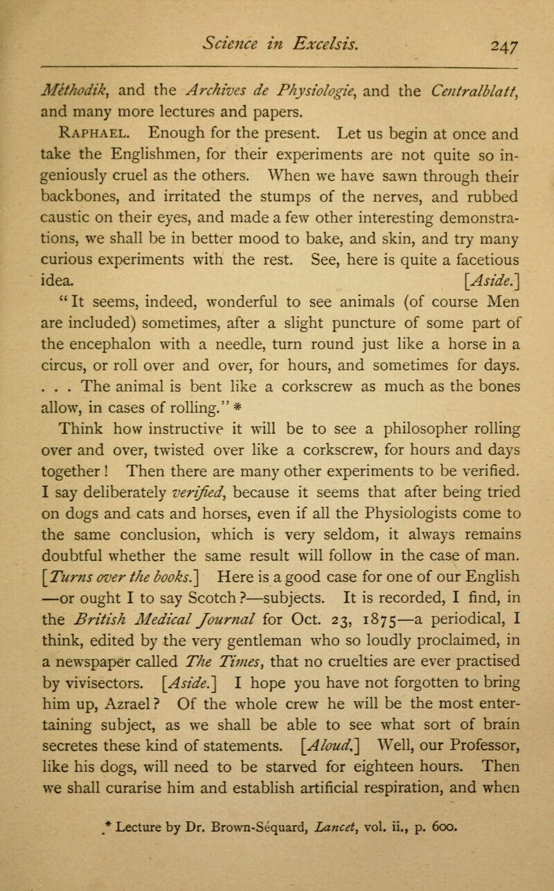 Methodik, and the Archives de Physiologie, and the Centralblatt, and many more lectures and papers. Raphael. Enough for the present. Let us begin at once and take the Englishmen, for their experiments are not quite so in- geniously cruel as the others. When we have sawn through their backbones, and irritated the stumps of the nerves, and rubbed caustic on their eyes, and made a few other interesting demonstra- tions, we shall be in better mood to bake, and skin, and try many curious experiments with the rest. See, here is quite a facetious idea. [Aside.]  It seems, indeed, wonderful to see animals (of course Men are included) sometimes, after a slight puncture of some part of the encephalon with a needle, turn round just like a horse in a circus, or roll over and over, for hours, and sometimes for days. . . . The animal is bent like a corkscrew as much as the bones allow, in cases of rolling.'' * Think how instructive it will be to see a philosopher rolling over and over, twisted over like a corkscrew, for hours and days together ! Then there are many other experiments to be verified. I say deliberately verified, because it seems that after being tried on dogs and cats and horses, even if all the Physiologists come to the same conclusion, which is very seldom, it always remains doubtful whether the same result will follow in the case of man. [Turns over the books.] Here is a good case for one of our English —or ought I to say Scotch ?—subjects. It is recorded, I find, in the British Medical Journal for Oct. 23, 1875—a periodical, I think, edited by the very gentleman who so loudly proclaimed, in a newspaper called The Times, that no cruelties are ever practised by vivisectors. [Aside.] I hope you have not forgotten to bring him up, Azrael ? Of the whole crew he will be the most enter- taining subject, as we shall be able to see what sort of brain secretes these kind of statements. [Aloud.] Well, our Professor, like his dogs, will need to be starved for eighteen hours. Then we shall curarise him and establish artificial respiration, and when * Lecture by Dr. Brown-Sequard, Lancet, vol. ii., p. 600.