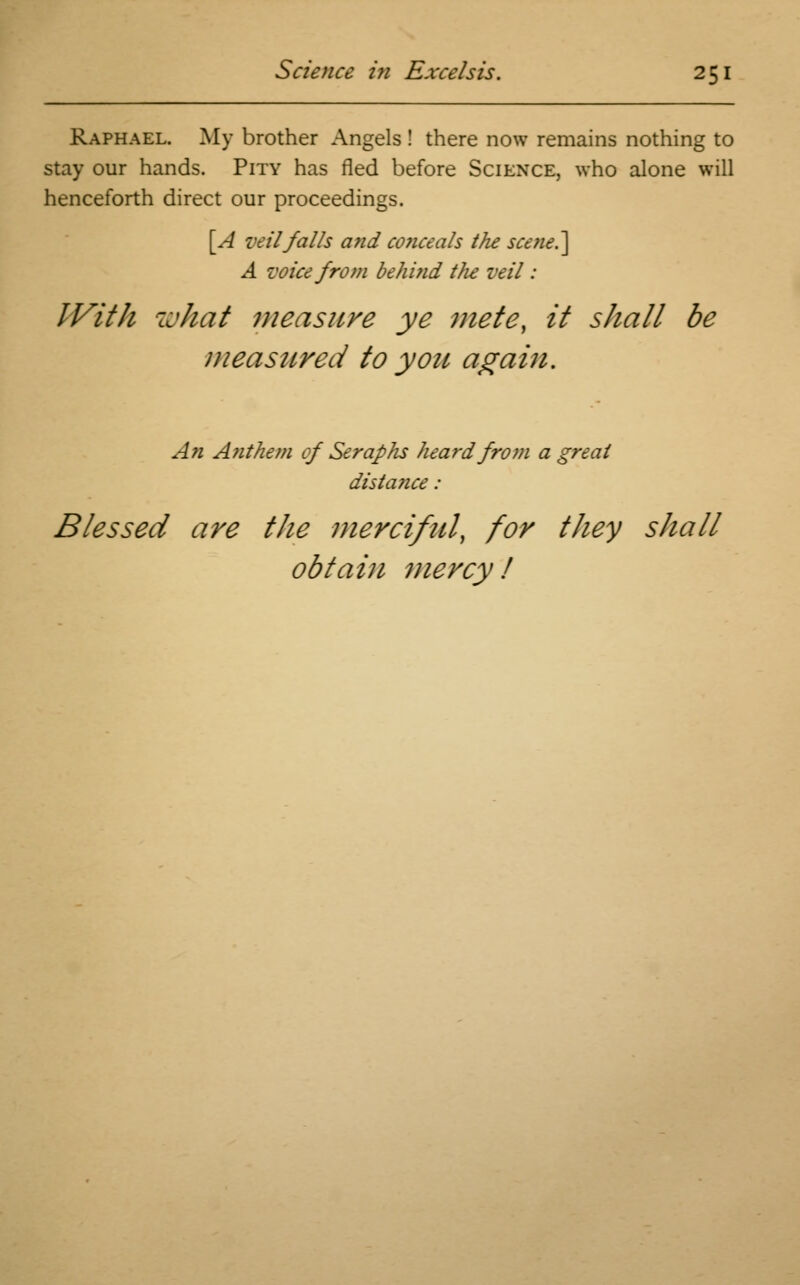 Raphael. My brother Angels ! there now remains nothing to stay our hands. Pity has fled before Science, who alone will henceforth direct our proceedings. [A veil falls and conceals the scene.] A voice from be hi fid tlie veil: IVith what measure ye mete, it shall be measured to you again. An A?ithem of Seraphs heard from a great distance : Blessed are the merciful, for they shall obtain mercy!