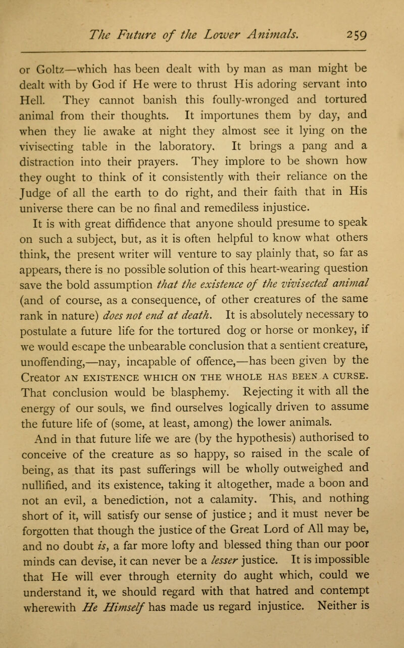or Goltz—which has been dealt with by man as man might be dealt with by God if He were to thrust His adoring servant into Hell. They cannot banish this foully-wronged and tortured animal from their thoughts. It importunes them by day, and when they lie awake at night they almost see it lying on the vivisecting table in the laboratory. It brings a pang and a distraction into their prayers. They implore to be shown how they ought to think of it consistently with their reliance on the Judge of all the earth to do right, and their faith that in His universe there can be no final and remediless injustice. It is with great diffidence that anyone should presume to speak on such a subject, but, as it is often helpful to know what others think, the present writer will venture to say plainly that, so far as appears, there is no possible solution of this heart-wearing question save the bold assumption that the existence of the vivisected aftimal (and of course, as a consequence, of other creatures of the same rank in nature) does not end at death. It is absolutely necessary to postulate a future life for the tortured dog or horse or monkey, if we would escape the unbearable conclusion that a sentient creature, unoffending,—nay, incapable of offence,—has been given by the Creator an existence which on the whole has been a curse. That conclusion would be blasphemy. Rejecting it with all the energy of our souls, we find ourselves logically driven to assume the future life of (some, at least, among) the lower animals. And in that future life we are (by the hypothesis) authorised to conceive of the creature as so happy, so raised in the scale of being, as that its past sufferings will be wholly outweighed and nullified, and its existence, taking it altogether, made a boon and not an evil, a benediction, not a calamity. This, and nothing short of it, will satisfy our sense of justice; and it must never be forgotten that though the justice of the Great Lord of All may be, and no doubt is, a far more lofty and blessed thing than our poor minds can devise, it can never be a lesser justice. It is impossible that He will ever through eternity do aught which, could we understand it, we should regard with that hatred and contempt wherewith He Himself has made us regard injustice. Neither is