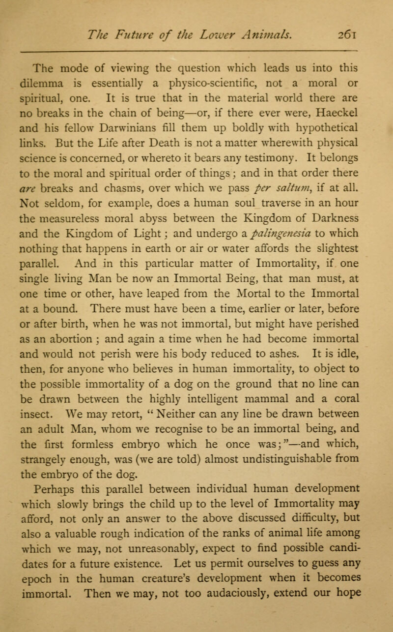 The mode of viewing the question which leads us into this dilemma is essentially a physico-scientific, not a moral or spiritual, one. It is true that in the material world there are no breaks in the chain of being—or, if there ever were, Haeckel and his fellow Darwinians fill them up boldly with hypothetical links. But the Life after Death is not a matter wherewith physical science is concerned, or whereto it bears any testimony. It belongs to the moral and spiritual order of things; and in that order there are breaks and chasms, over which we pass per saltum, if at all. Not seldom, for example, does a human soul traverse in an hour the measureless moral abyss between the Kingdom of Darkness and the Kingdom of Light; and undergo a pali?igenesia to which nothing that happens in earth or air or water affords the slightest parallel. And in this particular matter of Immortality, if one single living Man be now an Immortal Being, that man must, at one time or other, have leaped from the Mortal to the Immortal at a bound. There must have been a time, earlier or later, before or after birth, when he was not immortal, but might have perished as an abortion ; and again a time when he had become immortal and would not perish were his body reduced to ashes. It is idle, then, for anyone who believes in human immortality, to object to the possible immortality of a dog on the ground that no line can be drawn between the highly intelligent mammal and a coral insect. We may retort,  Neither can any line be drawn between an adult Man, whom we recognise to be an immortal being, and the first formless embryo which he once was;—and which, strangely enough, was (we are told) almost undistinguishable from the embryo of the dog. Perhaps this parallel between individual human development which slowly brings the child up to the level of Immortality may afford, not only an answer to the above discussed difficulty, but also a valuable rough indication of the ranks of animal life among which we may, not unreasonably, expect to find possible candi- dates for a future existence. Let us permit ourselves to guess any epoch in the human creature's development when it becomes immortal. Then we may, not too audaciously, extend our hope