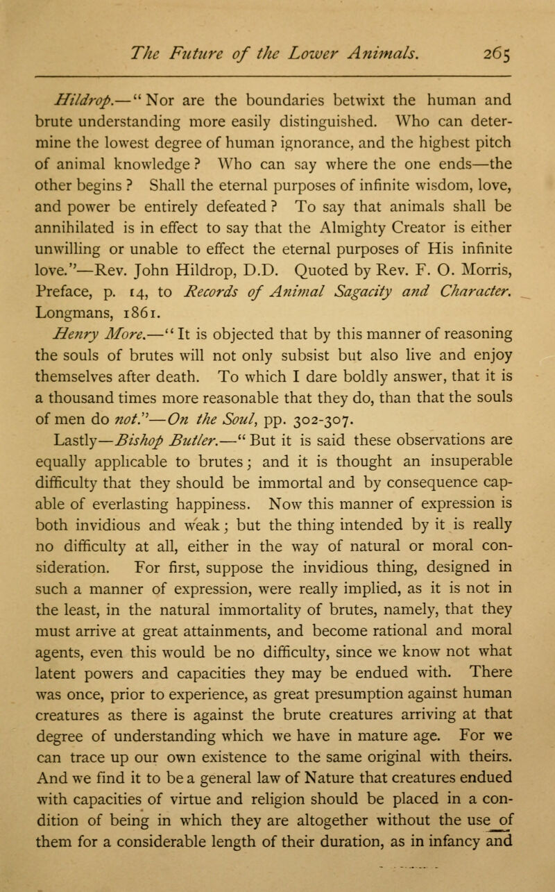 Hildrop.— Nor are the boundaries betwixt the human and brute understanding more easily distinguished. Who can deter- mine the lowest degree of human ignorance, and the highest pitch of animal knowledge ? Who can say where the one ends—the other begins ? Shall the eternal purposes of infinite wisdom, love, and power be entirely defeated ? To say that animals shall be annihilated is in effect to say that the Almighty Creator is either unwilling or unable to effect the eternal purposes of His infinite love.''—Rev. John Hildrop, D.D. Quoted by Rev. F. O. Morris, Preface, p. 14, to Records of Animal Sagacity and Character. Longmans, 1861. Henry Afore.— It is objected that by this manner of reasoning the souls of brutes will not only subsist but also live and enjoy themselves after death. To which I dare boldly answer, that it is a thousand times more reasonable that they do, than that the souls of men do not!''—On the Soul, pp. 302-307. Lastly—Bishop Butler.— But it is said these observations are equally applicable to brutes; and it is thought an insuperable difficulty that they should be immortal and by consequence cap- able of everlasting happiness. Now this manner of expression is both invidious and weak; but the thing intended by it is really no difficulty at all, either in the way of natural or moral con- sideration. For first, suppose the invidious thing, designed in such a manner of expression, were really implied, as it is not in the least, in the natural immortality of brutes, namely, that they must arrive at great attainments, and become rational and moral agents, even this would be no difficulty, since we know not what latent powers and capacities they may be endued with. There was once, prior to experience, as great presumption against human creatures as there is against the brute creatures arriving at that degree of understanding which we have in mature age. For we can trace up our own existence to the same original with theirs. And we find it to be a general law of Nature that creatures endued with capacities of virtue and religion should be placed in a con- dition of being in which they are altogether without the use of them for a considerable length of their duration, as in infancy and