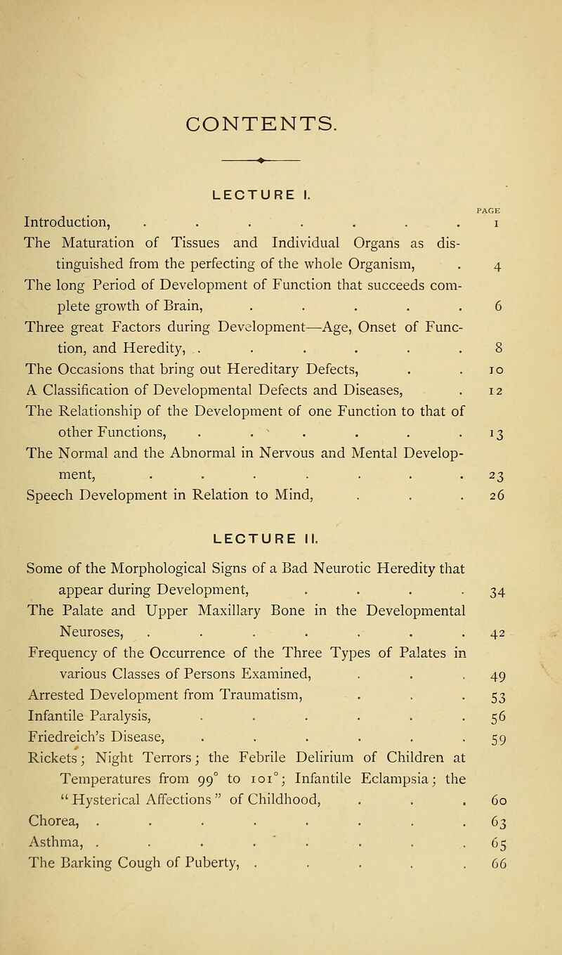 CONTENTS. LECTURE I. PAGE Introduction, ....... i The Maturation of Tissues and Individual Organs as dis- tinguished from the perfecting of the whole Organism, . 4 The long Period of Development of Function that succeeds com- plete growth of Brain, . . . . .6 Three great Factors during Development—Age, Onset of Func- tion, and Heredity, . . . . . .8 The Occasions that bring out Hereditary Defects, . .10 A Classification of Developmental Defects and Diseases, . 12 The Relationship of the Development of one Function to that of other Functions, . .  . . .13 The Normal and the Abnormal in Nervous and Mental Develop- ment, . . . . . . 23 Speech Development in Relation to Mind, . . .26 LECTURE II, Some of the Morphological Signs of a Bad Neurotic Heredity that appear during Development, . . . -34 The Palate and Upper Maxillary Bone in the Developmental Neuroses, . . . . . . .42 Frequency of the Occurrence of the Three Types of Palates in various Classes of Persons Examined, . . 49 Arrested Development from Traumatism, . . 53 Infantile Paralysis, . . . . . -56 Friedreich's Disease, . . . . . -59 Rickets; Night Terrors; the Febrile Delirium of Children at Temperatures from 99° to 1010; Infantile Eclampsia; the  Hysterical Affections of Childhood, . . .60 Chorea, . . . . . . . -63 Asthma, . . . . . . . .65 The Barking Cough of Puberty, . . . . .66