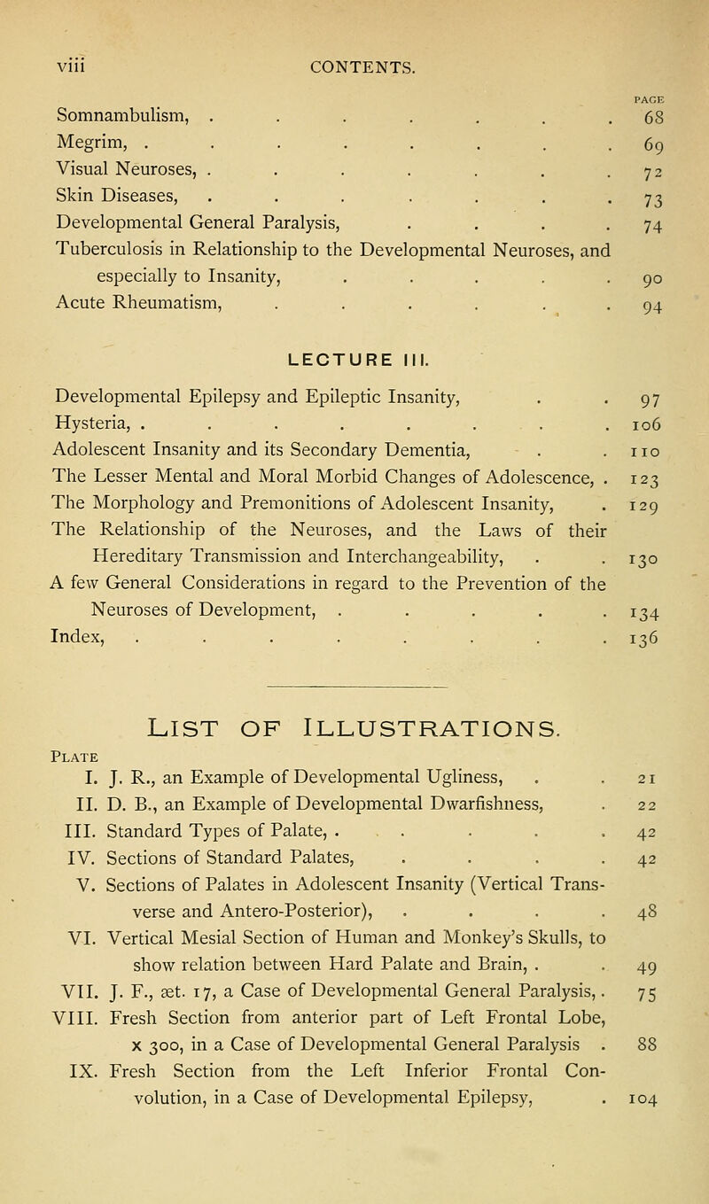 Vlll CONTENTS. PAGE Somnambulism, . . . . . . .68 Megrim, ........ 69 Visual Neuroses, . . . . . . -72 Skin Diseases, . . . . . . • 73 Developmental General Paralysis, . . . -74 Tuberculosis in Relationship to the Developmental Neuroses, and especially to Insanity, . . . . .90 Acute Rheumatism, . ... . . 94 LECTURE III. Developmental Epilepsy and Epileptic Insanity, . -97 Hysteria, ........ 106 Adolescent Insanity and its Secondary Dementia, . .110 The Lesser Mental and Moral Morbid Changes of Adolescence, . 123 The Morphology and Premonitions of Adolescent Insanity, . 129 The Relationship of the Neuroses, and the Laws of their Hereditary Transmission and Interchangeability, . -130 A few General Considerations in regard to the Prevention of the Neuroses of Development, ..... 134 Index, ........ 136 List of Illustrations. Plate I. J. R., an Example of Developmental Ugliness, . .21 II. D. B., an Example of Developmental Dwarfishness, . 22 III. Standard Types of Palate, ... . . .42 IV. Sections of Standard Palates, . . . .42 V. Sections of Palates in Adolescent Insanity (Vertical Trans- verse and Antero-Posterior), . . . .48 VI. Vertical Mesial Section of Human and Monkey's Skulls, to show relation between Hard Palate and Brain, . -49 VII. J. F., set. 17, a Case of Developmental General Paralysis,. 75 VIII. Fresh Section from anterior part of Left Frontal Lobe, x 300, in a Case of Developmental General Paralysis . 88 IX. Fresh Section from the Left Inferior Frontal Con- volution, in a Case of Developmental Epilepsy, . 104