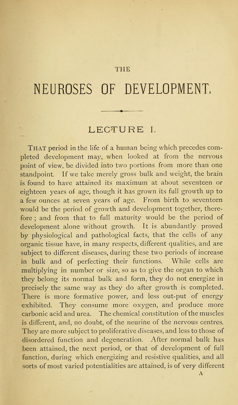 NEUROSES OF DEVELOPMENT, LECTURE I. That period in the life of a human being which precedes com- pleted development may, when looked at from the nervous point of view, be divided into two portions from more than one standpoint. If we take merely gross bulk and weight, the brain is found to have attained its maximum at about seventeen or eighteen years of age, though it has grown its full growth up to a few ounces at seven years of age. From birth to seventeen would be the period of growth and development together, there- fore ; and from that to full maturity would be the period of development alone without growth. It is abundantly proved by physiological and pathological facts, that the cells of any organic tissue have, in many respects, different qualities, and are subject to different diseases, during these two periods of increase in bulk and of perfecting their functions. While cells are multiplying in number or size, so as to give the organ to which they belong its normal bulk and form, they do not energize in precisely the same way as they do after growth is completed. There is more formative power, and less out-put of energy exhibited. They consume more oxygen, and produce more carbonic acid and urea. The chemical constitution of the muscles is different, and, no doubt, of the neurine of the nervous centres. They are more subject to proliferative diseases, and less to those of disordered function and degeneration. After normal bulk has been attained, the next period, or that of development of full function, during which energizing and resistive qualities, and all sorts of most varied potentialities are attained, is of very different A