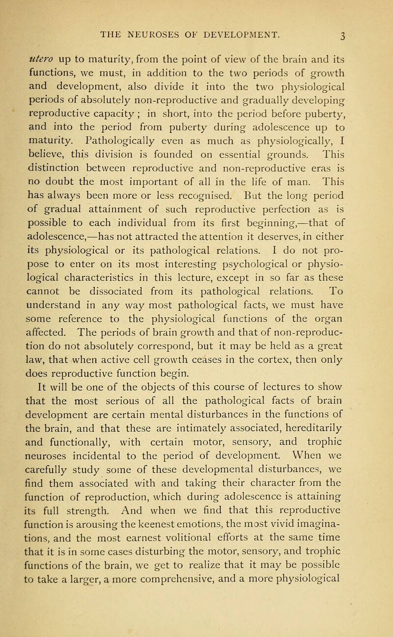 utero up to maturity, from the point of view of the brain and its functions, we must, in addition to the two periods of growth and development, also divide it into the two physiological periods of absolutely non-reproductive and gradually developing reproductive capacity ; in short, into the period before puberty, and into the period from puberty during adolescence up to maturity. Pathologically even as much as physiologically, I believe, this division is founded on essential grounds. This distinction between reproductive and non-reproductive eras is no doubt the most important of all in the life of man. This has always been more or less recognised. But the long period of gradual attainment of such reproductive perfection as is possible to each individual from its first beginning,—that of adolescence,—has not attracted the attention it deserves, in either its physiological or its pathological relations. I do not pro- pose to enter on its most interesting psychological or physio- logical characteristics in this lecture, except in so far as these cannot be dissociated from its pathological relations. To understand in any way most pathological facts, we must have some reference to the physiological functions of the organ affected. The periods of brain growth and that of non-reproduc- tion do not absolutely correspond, but it may be held as a great law, that when active cell growth ceases in the cortex, then only does reproductive function begin. It will be one of the objects of this course of lectures to show that the most serious of all the pathological facts of brain development are certain mental disturbances in the functions of the brain, and that these are intimately associated, hereditarily and functionally, with certain motor, sensory, and trophic neuroses incidental to the period of development. When we carefully study some of these developmental disturbances, we find them associated with and taking their character from the function of reproduction, which during adolescence is attaining its full strength. And when we find that this reproductive function is arousing the keenest emotions, the most vivid imagina- tions, and the most earnest volitional efforts at the same time that it is in some cases disturbing the motor, sensory, and trophic functions of the brain, we get to realize that it may be possible to take a larger, a more comprehensive, and a more physiological