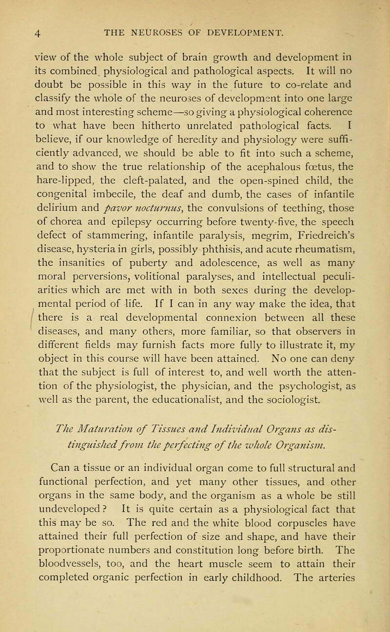 view of the whole subject of brain growth and development in its combined physiological and pathological aspects. It will no doubt be possible in this way in the future to co-relate and classify the whole of the neuroses of development into one large and most interesting scheme—so giving a physiological coherence to what have been hitherto unrelated pathological facts. I believe, if our knowledge of heredity and physiology were suffi- ciently advanced, we should be able to fit into such a scheme, and to show the true relationship of the acephalous foetus, the hare-lipped, the cleft-palated, and the open-spined child, the congenital imbecile, the deaf and dumb, the cases of infantile delirium and pavor nocturnus, the convulsions of teething, those of chorea and epilepsy occurring before twenty-five, the speech defect of stammering, infantile paralysis, megrim, Friedreich's disease, hysteria in girls, possibly phthisis, and acute rheumatism, the insanities of puberty and adolescence, as well as many moral perversions, volitional paralyses, and intellectual peculi- arities which are met with in both sexes during the develop- mental period of life. If I can in any way make the idea, that there is a real developmental connexion between all these diseases, and many others, more familiar, so that observers in different fields may furnish facts more fully to illustrate it, my object in this course will have been attained. No one can deny that the subject is full of interest to, and well worth the atten- tion of the physiologist, the physician, and the psychologist, as well as the parent, the educationalist, and the sociologist. The Maturation of Tissues and Individual Organs as dis- tinguished from the perfecting of the whole Organism. Can a tissue or an individual organ come to full structural and functional perfection, and yet many other tissues, and other organs in the same body, and the organism as a whole be still undeveloped ? It is quite certain as a physiological fact that this may be so. The red and the white blood corpuscles have attained their full perfection of size and shape, and have their proportionate numbers and constitution long before birth. The bloodvessels, too, and the heart muscle seem to attain their completed organic perfection in early childhood. The arteries