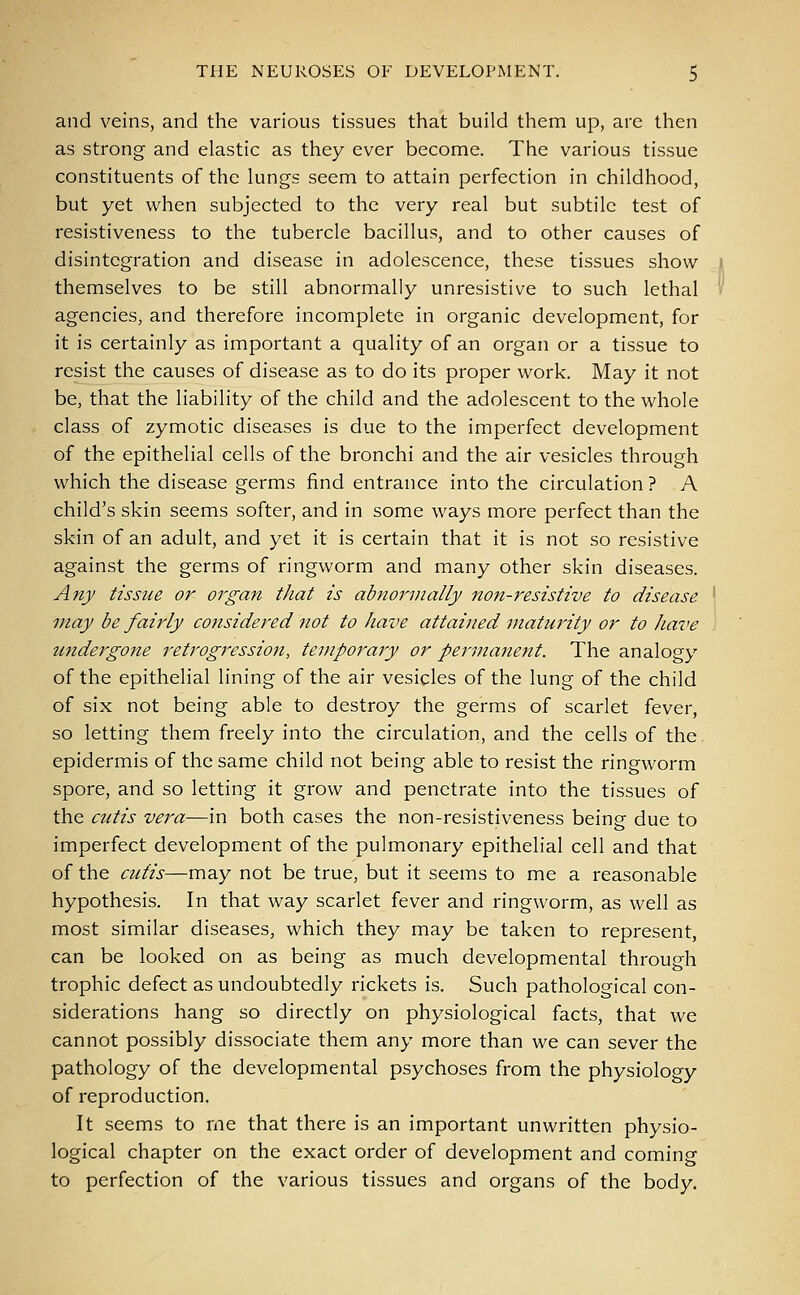 and veins, and the various tissues that build them up, are then as strong and elastic as they ever become. The various tissue constituents of the lungs seem to attain perfection in childhood, but yet when subjected to the very real but subtile test of resistiveness to the tubercle bacillus, and to other causes of disintegration and disease in adolescence, these tissues show themselves to be still abnormally unresistive to such lethal agencies, and therefore incomplete in organic development, for it is certainly as important a quality of an organ or a tissue to resist the causes of disease as to do its proper work. May it not be, that the liability of the child and the adolescent to the whole class of zymotic diseases is due to the imperfect development of the epithelial cells of the bronchi and the air vesicles through which the disease germs find entrance into the circulation ? A child's skin seems softer, and in some ways more perfect than the skin of an adult, and yet it is certain that it is not so resistive against the germs of ringworm and many other skin diseases. Any tissue or organ that is abnormally non-resistive to disease may be fairly considered not to have attained maturity or to have undergone retrogression, temporary or permanent. The analogy of the epithelial lining of the air vesicles of the lung of the child of six not being able to destroy the germs of scarlet fever, so letting them freely into the circulation, and the cells of the. epidermis of the same child not being able to resist the ringworm spore, and so letting it grow and penetrate into the tissues of the cutis vera—in both cases the non-resistiveness being due to imperfect development of the pulmonary epithelial cell and that of the cutis—may not be true, but it seems to me a reasonable hypothesis. In that way scarlet fever and ringworm, as well as most similar diseases, which they may be taken to represent, can be looked on as being as much developmental through trophic defect as undoubtedly rickets is. Such pathological con- siderations hang so directly on physiological facts, that we cannot possibly dissociate them any more than we can sever the pathology of the developmental psychoses from the physiology of reproduction. It seems to me that there is an important unwritten physio- logical chapter on the exact order of development and coming to perfection of the various tissues and organs of the body.