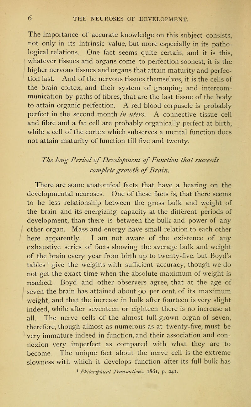 The importance of accurate knowledge on this subject consists, not only in its intrinsic value, but more especially in its patho- logical relations. One fact seems quite certain, and it is this, whatever tissues and organs come to perfection soonest, it is the higher nervous tissues and organs that attain maturity and perfec- tion last. And of the nervous tissues themselves, it is the cells of the brain cortex, and their system of grouping and intercom- munication by paths of fibres, that are the last tissue of the body to attain organic perfection. A red blood corpuscle is probably perfect in the second month in utero. A connective tissue cell and fibre and a fat cell are probably organically perfect at birth, while a cell of the cortex which subserves a mental function does not attain maturity of function till five and twenty. The long Period of Development of Function that succeeds complete growth of Brain. There are some anatomical facts that have a bearing on the developmental neuroses. One of these facts is, that there seems to be less relationship between the gross bulk and weight of the brain and its energizing capacity at the different periods of development, than there is between the bulk and power of any other organ. Mass and energy have small relation to each other here apparently. I am not aware of the existence of any exhaustive series of facts showing the average bulk and weight of the brain every year from birth up to twenty-five, but Boyd's tables ! give the weights with sufficient accuracy, though we do not get the exact time when the absolute maximum of weight is reached. Boyd and other observers agree, that at the age of seven the brain has attained about 90 per cent, of its maximum weight, and that the increase in bulk after fourteen is very slight indeed, while after seventeen or eighteen there is no increase at all. The nerve cells of the almost full-grown organ of seven, therefore, though almost as numerous as at twenty-five, must be very immature indeed in function, and their association and con- nexion very imperfect as compared with what they are to become. The unique fact about the nerve cell is the extreme slowness with which it develops function after its full bulk has 1 Philosophical Transactions, 1861, p. 241.